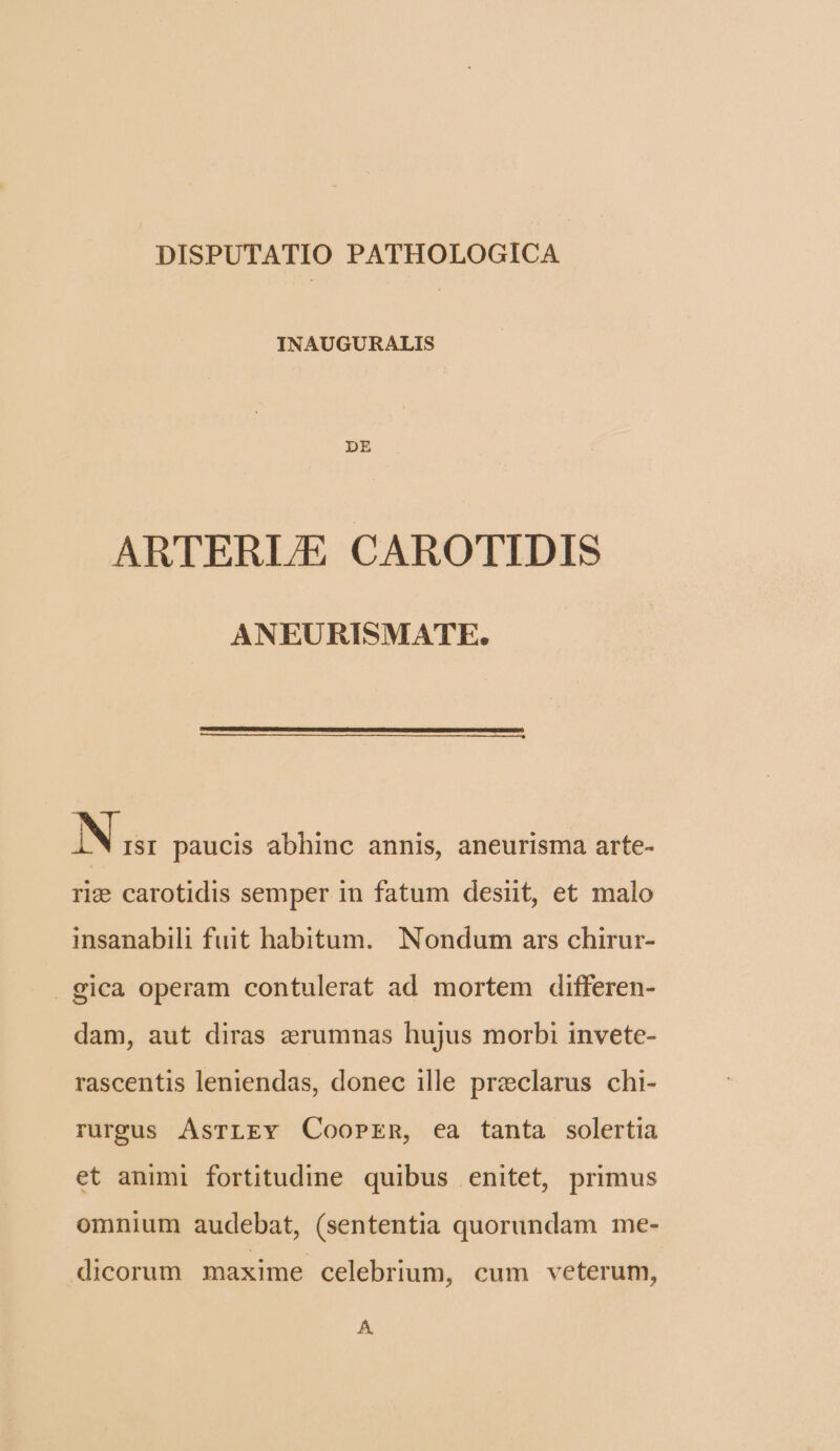 DISPUTATIO PATHOLOGICA INAUGURALIS DE ARTERLE CAROTIDIS ANEURISMATE. N ISI paucis abhinc annis, aneurisma arte- rie carotidis semper in fatum desit, et malo insanabili fuit habitum. Nondum ars chirur- gica operam contulerat ad mortem differen- dam, aut diras aerumnas hujus morbi invete- rascentis leniendas, donec ille przclarus chi- rurgus AsrLEY Coorrnm, ea tanta solertia et animi fortitudine quibus enitet, primus omnium audebat, (sententia quorundam me- dicorum maxime celebrium, cum veterum, À.