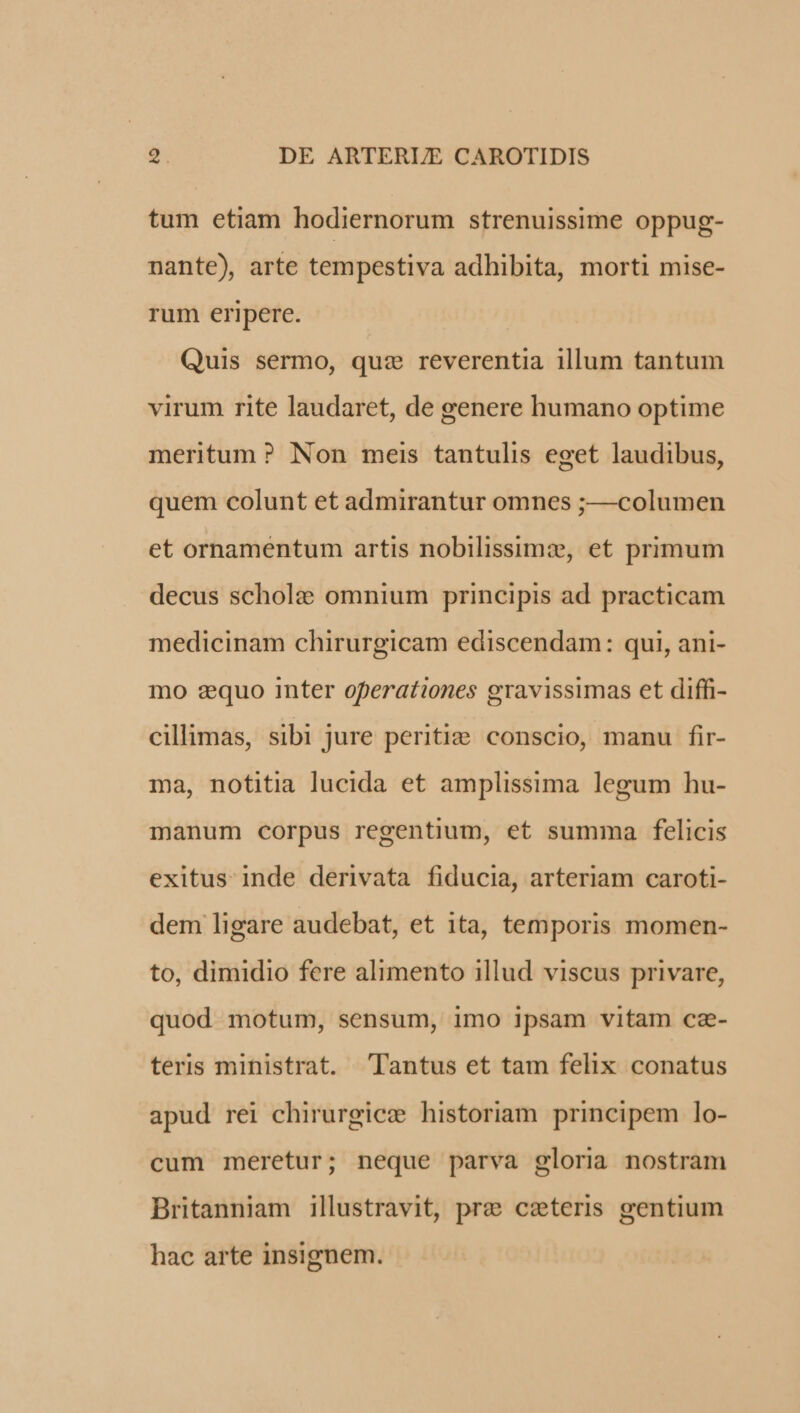 tum etiam hodiernorum strenuissime oppug- nante), arte tempestiva adhibita, morti mise- rum eripere. Quis sermo, quz reverentia illum tantum virum rite laudaret, de genere humano optime meritum ? Non meis tantulis eget laudibus, quem colunt et admirantur omnes ;—columen et ornamentum artis nobilissimz, et primum decus schol: omnium principis ad practicam medicinam chirurgicam ediscendam: qui, ani- mo zquo inter operationes gravissimas et diffi- cillimas, sibi jure periti: conscio, manu fir- ma, notitia lucida et amplissima legum hu- manum corpus regentium, et summa felicis exitus inde derivata fiducia, arteriam caroti- dem ligare audebat, et ita, temporis momen- to, dimidio fere alimento illud viscus privare, quod motum, sensum, imo ipsam vitam ca- teris ministrat. Tantus et tam felix conatus apud rei chirurgicz historiam principem lo- cum meretur; neque parva gloria nostram Britanniam illustravit, pre cxteris gentium hac arte insignem.