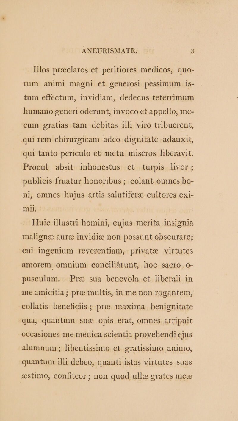Illos preclaros et peritiores medicos, quo- rum animi magni et generosi pessimum is- tum effectum, invidiam, dedecus teterrimum humano generi oderunt, invoco et appello, me- cum gratias tam debitas illi viro tribuerent, qui rem chirurgicam adeo dignitate adauxit, qui tanto periculo et metu miseros liberavit. Procul absit inhonestus et turpis livor ; publicis fruatur honoribus ; colant omnes bo- ni, omnes hujus artis salutifere cultores exi- mii. Huic illustri homini, cujus merita insignia malignze aur: invidie non possunt obscurare; cui ingenium reverentiam, private virtutes amorem omnium conciliárunt, hoc sacro o- pusculum. | Pre sua benevola et liberali in me amicitia; pra multis, in me non rogantem, collatis beneficiis ; pr? maxima benignitate qua, quantum suz opis erat, omnes arripuit occasiones me medica scientia provehendi ejus alumnum; libentissimo et gratissimo animo, quantum illi debeo, quanti istas virtutes suas ;:stimo, confiteor ; non quod ullz grates mez