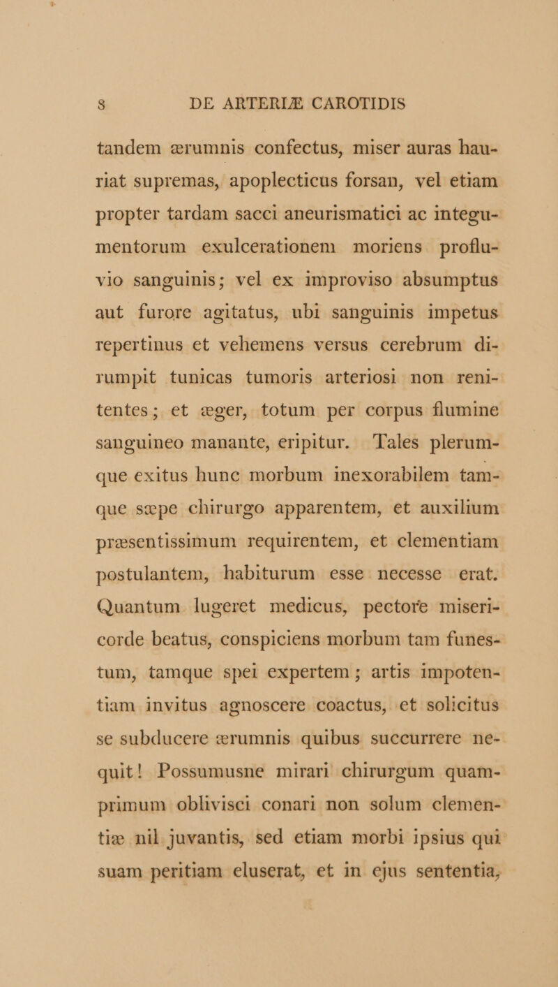 tandem zerumnis confectus, miser auras hau- rit supremas, apoplecticus forsan, vel etiam propter tardam sacci aneurismatici ac integu- mentorum exulcerationem moriens proflu- vio sanguinis; vel ex improviso absumptus aut furore agitatus, ubi sanguinis impetus repertinus et vehemens versus cerebrum di- rumpit tunicas tumoris arteriosi non reni- tentes; et cger, totum per corpus flumine sanguineo manante, eripitur. Tales plerum- que exitus hunc morbum inexorabilem tam- que sepe chirurgo apparentem, et auxilium presentissimum requirentem, et clementiam postulantem, habiturum esse necesse erat. Quantum lugeret medicus, pectore miseri- corde beatus, conspiciens morbum tam funes- tum, tamque spei expertem ; artis impoten- tiam invitus agnoscere coactus, et solicitus se subducere :rumnis quibus succurrere ne- quit! Possumusne mirari chirurgum quam- primum oblivisci conari non solum clemen- tiz: nil juvantis, sed etiam morbi ipsius qui suam peritiam eluserat, et in ejus sententia,