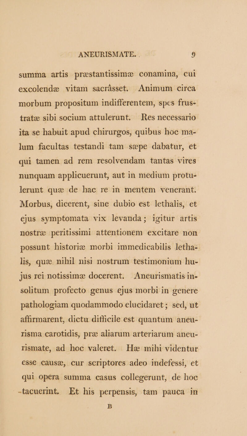 summa artis prestantissimc conamina, cul excolende vitam sacrásset. Animum circa morbum propositum indifferentem, spes frus- trate sibl socium attulerunt. Res necessario ita se habuit apud chirurgos, quibus hoc ma- lum facultas testandi tam ssepe dabatur, et qui tamen ad rem resolvendam tantas vires nunquam applicuerunt, aut in medium protu- lerunt que de hac re in mentem venerant. Morbus, dicerent, sine dubio est lethalis, et ejus symptomata vix levanda; igitur artis nostre peritissimi attentionem excitare non possunt historie morbi immedicabilis letha- lis, quz nihil nisi nostrum testimonium hu- jus rei notissima docerent. Aneurismatis in- solitum profecto genus ejus morbi in genere pathologiam quodammodo elucidaret ; sed, ut affirmarent, dictu difficile est quantum aneu- risma carotidis, prz aliarum arteriarum aneu- rismate, ad hoc valeret. Hs mihi videntur €sse causz, cur scriptores adeo indefessi, et qui opera summa casus collegerunt, de hoc -tacuerint. Et his perpensis, tam pauca in B