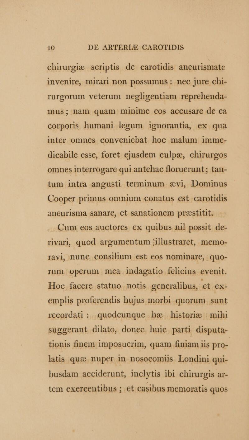 chirurgi; scriptis de carotidis aneurismate invenire, mirari non possumus: nec jure chi- rurgorum veterum negligentiam reprehenda- mus; nam quam minime eos accusare de ea corporis humani legum ignorantia, ex qua inter omnes conveniebat hoc malum imme- dicabile esse, foret ejusdem culpe, chirurgos omnes interrogare qui antehac floruerunt; tan- tum intra angusti terminum «vi, Dominus Cooper primus omnium conatus est carotidis aneurisma sanare, et sanationem prestitit. Cum eos auctores ex quibus nil possit de- rivari, quod argumentum /illustraret, memo- ravi, nunc consilium est eos nominare, quo- rum operum mea indagatio felicius evenit. Hoc facere statuo notis generalibus, et ex- emplis proferendis hujus morbi quorum. sunt recordati : quodcunque he historie mihi suggerant dilato, donec huic parti disputa- tionis finem imposuerim, quam finiam iis pro- latis quz; nuper in nosocomiis Londini qui- busdam acciderunt, inclytis ibi chirurgis ar- tem exercentibus ; et casibus memoratis quos