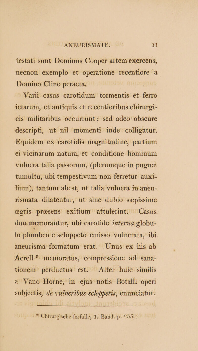 testati sunt Dominus Cooper artem exercens, necnon exemplo et operatione recentiore a Domino Cline peracta. Varii casus carotidum tormentis et ferro ictarum, et antiquis et recentioribus chirurgi- cis militaribus occurrunt; sed adeo obscure descripti, ut nil momenti inde colligatur. Equidem ex carotidis magnitudine, partium ei vicinarum natura, et conditione hominum vulnera talia passorum, (plerumque in pugnze tumultu, ubi tempestivum non ferretur auxi- litum), tantum abest, ut talia vulnera in aneu- rsmata dilatentur, ut sine dubio sepissime coris presens exitium attulerint. ^ Casus duo. memorantur, ubi carotide inferna globu- lo plumbeo e scloppeto emisso vulnerata, ibi aneurisma formatum erat. Unus ex his ab Acrell * memoratus, compressione ad sana- tionem perductus est. Alter huic similis a Vano Horne, in ejus notis Botalli operi subjectis, de vulneribus scloppetis, enunciatur. -* Chirurgische forfàlle, 1. Band. p. 255.