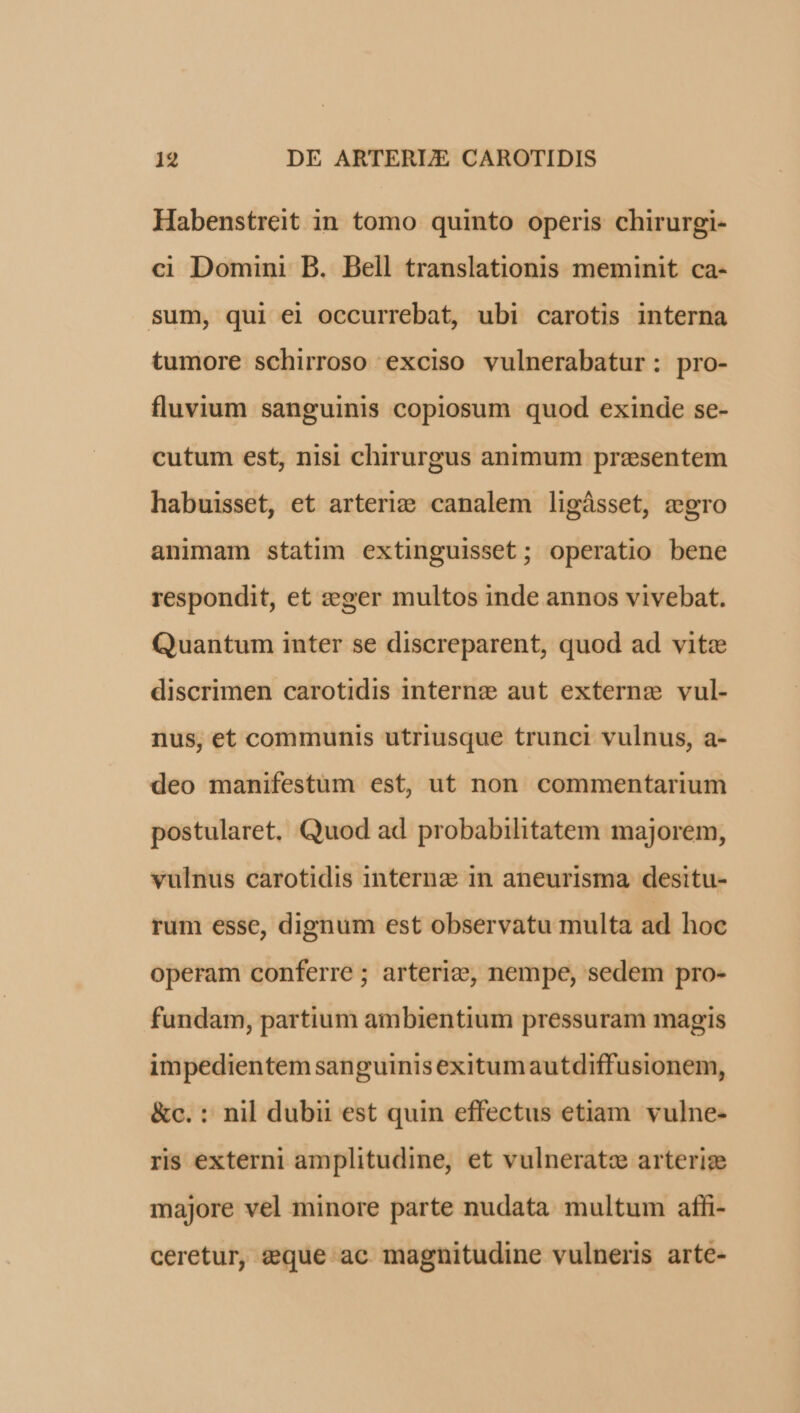 Habenstreit in tomo quinto operis chirurgi- ci Domini B. Bell translationis meminit ca- sum, qui ei occurrebat, ubi carotis interna tumore schirroso exciso vulnerabatur: pro- fluvium sanguinis copiosum quod exinde se- cutum est, nisi chirurgus animum presentem habuisset, et arteriz&e canalem ligásset, zero animam statim extinguisset; operatio bene respondit, et &eger multos inde annos vivebat. Quantum inter se discreparent, quod ad vite discrimen carotidis intern: aut externe vul- nus, et communis utriusque trunci vulnus, a- deo manifestum est, ut non commentarium postularet, Quod ad probabilitatem majorem, vulnus carotidis interne in aneurisma desitu- rum esse, dignum est observatu multa ad hoc operam conferre ; arterie, nempe, sedem pro- fundam, partium ambientium pressuram magis impedientem sanguinisexitumautdiffusionem, &c. : nil dubii est quin effectus etiam. vulne- ris externi amplitudine, et vulnerato arteriz majore vel minore parte nudata multum affi- ceretur, eque ac magnitudine vulneris arte-