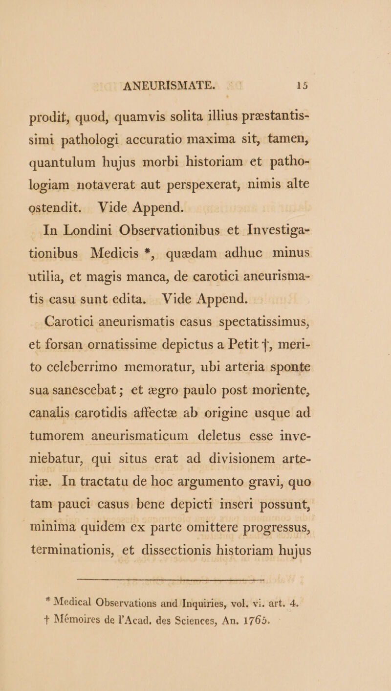prodit, quod, quamvis solita illius preestantis- simi pathologi accuratio maxima sit, tamen, quantulum hujus morbi historiam et patho- logiam notaverat aut perspexerat, nimis alte ostendit. Vide Append. In Londini Observationibus et Investiga- tionibus Medicis *, quedam adhuc minus utilia, et magis manca, de carotici aneurisma- tis. casu sunt edita. Vide Append. . Carotici aneurismatis casus spectatissimus, et forsan ornatissime depictus a Petit T, meri- to celeberrimo memoratur, ubi arteria sponte sua sanescebat; et egro paulo post moriente, canalis carotidis affecte» ab origine usque ad tumorem aneurismaticum deletus esse inve- niebatur, qui situs erat ad divisionem arte- rig. In tractatu de hoc argumento gravi, quo tam pauci casus bene depicti inseri possunt, minima quidem ex parte omittere progressus, terminationis, et dissectionis historiam hujus * Medical Observations and Inquiries, vol. vi. art. 4. f Mémoires de l'Acad. des Sciences, An. 1765.