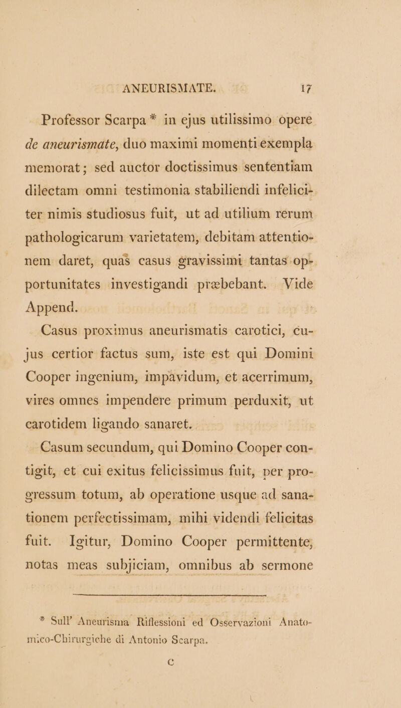 Professor Scarpa * in ejus utilissimo opere de aneurismate, duo maximi momenti exempla memorat; sed auctor doctissimus sententiam dilectam omni testimonia stabiliendi infelici- ter nimis studiosus fuit, ut ad utilium rerum pathologicarum varietatem, debitam attentio- nem daret, quas casus gravissimi tantas op-. portunitates investigandi prebebant. Vide Append. Casus proximus aneurismatis carotici, cu- jus certior factus sum, iste est qui Domini Cooper ingenium, impavidum, et acerrimum, vires omnes impendere primum perduxit, ut carotidem ligando sanaret. Casum secundum, qui Domino Cooper con- tigit, et cui exitus felicissimus fuit, per pro- oressum totum, ab operatione usque ad sana- tionem perfectissimam, mihi videndi felicitas fuit. Igitur, Domino Cooper permittente, notas meas subjiciam, omnibus ab sermone * Sull' Aneurisma Riflessioni ed Osservazioni Anato- mi;co-Chirurgiche di Antonio Scarpa. C