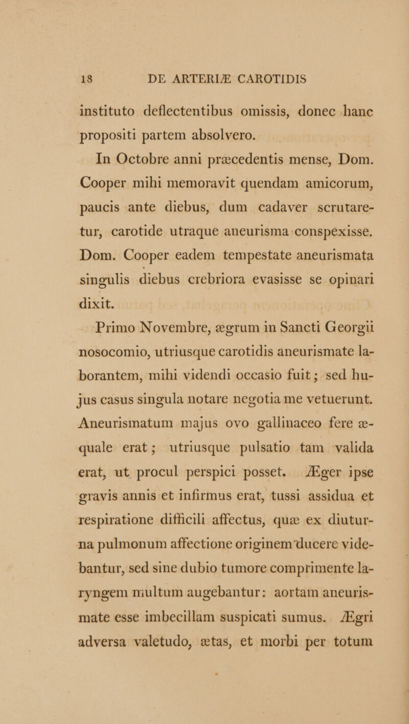 instituto deflectentibus omissis, donec hanc propositi partem absolvero. In Octobre anni precedentis mense, Dom. Cooper mihi memoravit quendam amicorum, paucis ante diebus, dum cadaver scrutare- tur, carotide utraque aneurisma conspexisse. Dom. Cooper eadem tempestate aneurismata singulis diebus crebriora evasisse se opinari dixit. | Primo Novembre, egrum in Sancti Georgii nosocomio, utriusque carotidis aneurismate la- borantem, mihi videndi occasio fuit; sed hu- jus casus singula notare negotia me vetuerunt. Aneurismatum majus ovo gallinaceo fere z- quale erat; utriusque pulsatio tam valida erat, ut procul perspici posset. /Eger ipse gravis annis et infirmus erat, tussi assidua et respiratione difficili affectus, quz ex diutur- na pulmonum affectione originem ducere vide- bantur, sed sine dubio tumore comprimente la- ryngem niultum augebantur; aortam aneuris- mate esse imbecillam suspicati sumus. | /Egri adversa valetudo, etas, et morbi per totum
