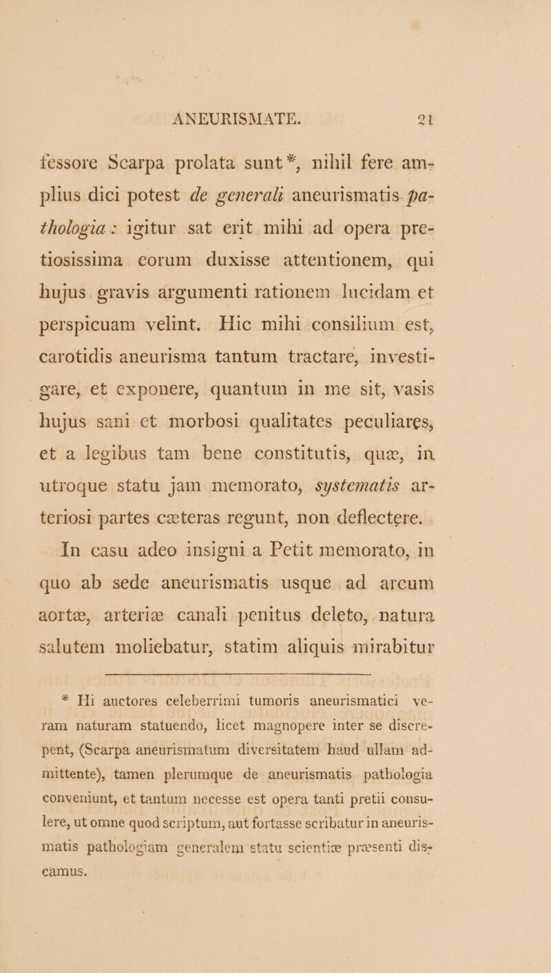 fessore Scarpa prolata sunt *, nihil fere am- plius dici potest de generali aneurismatis. pa- thologia : igitur sat erit mihi ad opera pre- tiosissima eorum duxisse attentionem, qui hujus. gravis argumenti rationem lucidam et perspicuam velint. Hic mihi consilium est, carotidis aneurisma tantum tractare, investi- gare, et exponere, quantum in me sit, vasis hujus sani et morbosi qualitates peculiares, et a legibus tam bene constitutis, quz, in utroque statu jam memorato, systematis ar- teriosr partes czeteras regunt, non deflectere. . In casu adeo insigni a Petit memorato, in quo ab sede aneurismatis usque ad arcum aorte, arteri;e canali penitus deleto, natura salutem moliebatur, statim aliquis qmirabitur * [Ii auctores celeberrimi tumoris aneurismatici ve- ram naturam statuendo, licet magnopere inter se discre- pent, (Scarpa aneurismatum diversitatem haud ullàm ad- mittente), tamen plerumque de aneurismatis pathologia conveniunt, et tantum necesse est opera tanti pretii consu- lere, ut omne quod scriptum, aut fortasse scribatur in aneuris- matis patholosjam generalem statu scientize praesenti dis- camus.