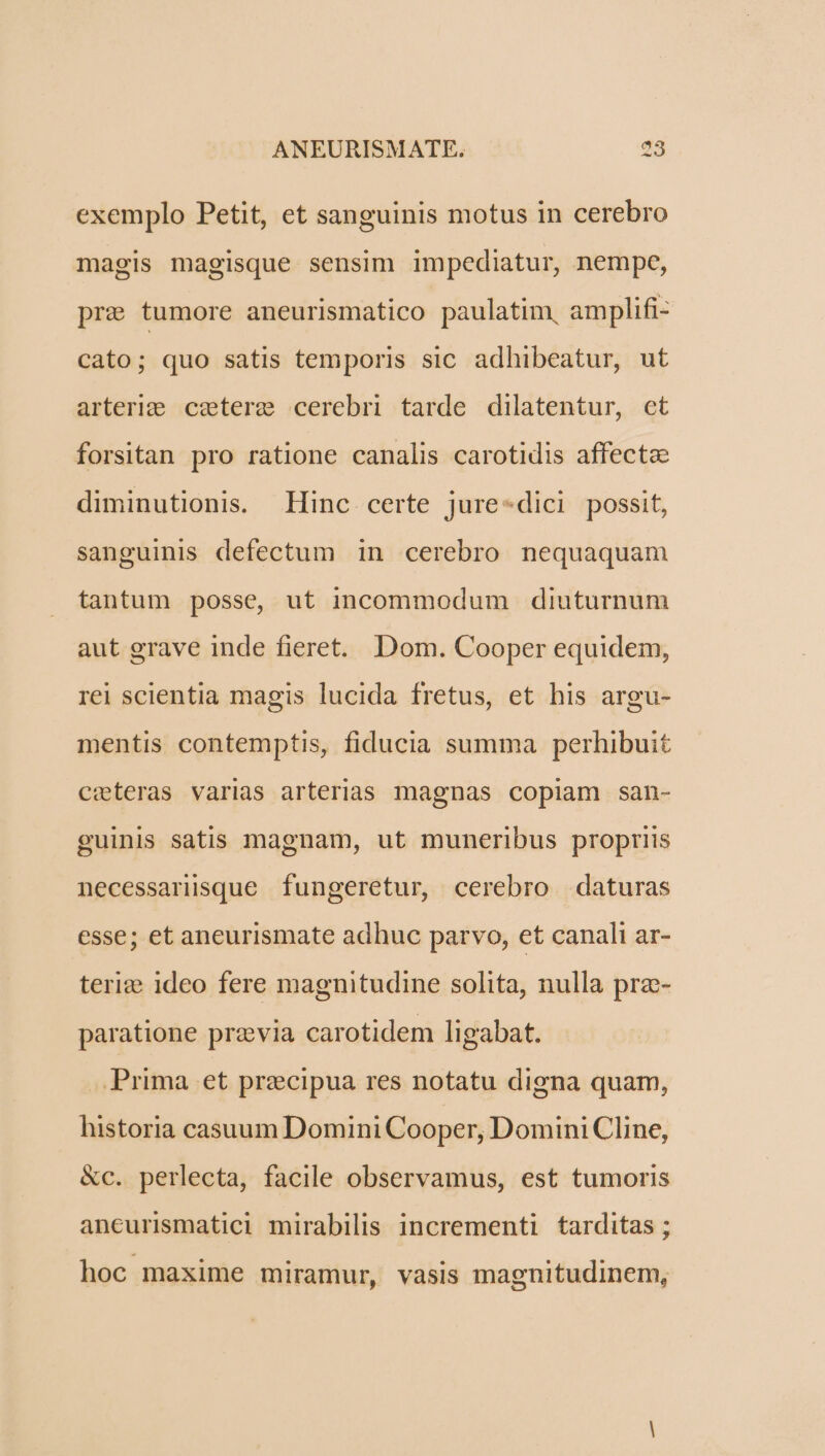 exemplo Petit, et sanguinis motus in cerebro magis magisque sensim impediatur, nempe, pre tumore aneurismatico paulatim, amplifi- cato; quo satis temporis sic adhibeatur, ut arterige. czeterg cerebri tarde dilatentur, et forsitan pro ratione canalis carotidis affecta diminutionis. Hinc certe jure*dici possit, sanguinis defectum in cerebro nequaquam tantum posse, ut incommodum diuturnum aut grave inde fieret. Dom. Cooper equidem, rei scientia magis lucida fretus, et his argu- mentis contemptis, fiducia summa perhibuit ceteras varias arterias magnas copiam san- guinis satis magnam, ut muneribus propriis necessarisque fungeretur, cerebro daturas esse; et aneurismate adhuc parvo, et canali ar- teri: ideo fere magnitudine solita, nulla praz- paratione przvia carotidem ligabat. Prima et precipua res notatu digna quam, historia casuum Domini Cooper, Domini Cline, &amp;c. perlecta, facile observamus, est tumoris ancurismatici mirabilis incrementi tarditas ; hoc maxime miramur, vasis magnitudinem,