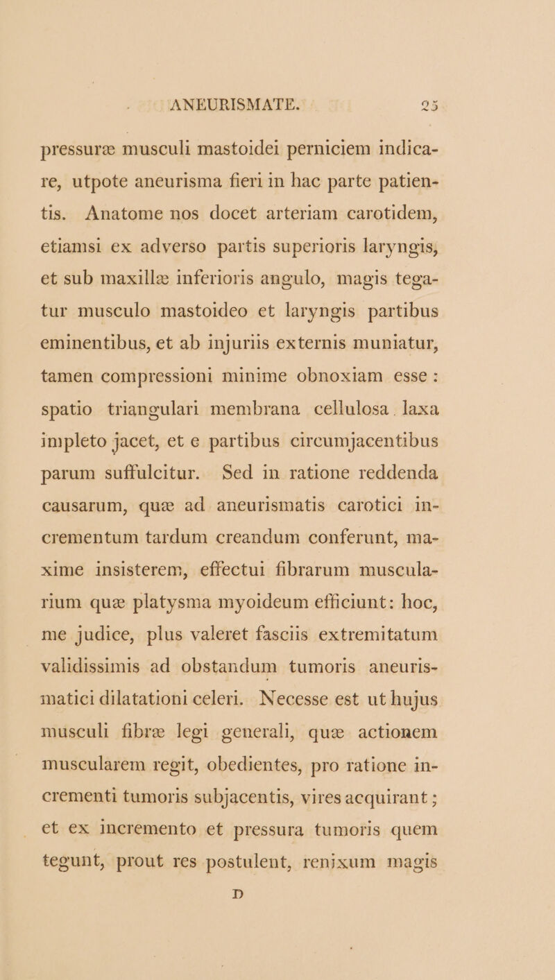 pressure musculi mastoidei perniciem indica- re, utpote aneurisma fieri in hac parte patien- tis. Anatome nos docet arteriam carotidem, etiamsi ex adverso partis superioris laryngis, et sub maxillz inferioris angulo, magis tega- tur musculo mastoideo et laryngis partibus eminentibus, et ab injuriis externis muniatur, tamen compressioni minime obnoxiam esse: spatio triangulari membrana cellulosa . laxa impleto jacet, et e partibus cireumjacentibus parum suffulcitur. Sed in ratione reddenda causarum, quz ad aneurismatis carotici in- crementum tardum creandum conferunt, ma- xime insisterem, effectui fibrarum muscula- rium quae platysma myoideum efficiunt: hoc, me judice, plus valeret fasciis extremitatum validissimis ad obstandum tumoris aneuris- matici dilatationi celeri. Necesse est ut hujus musculi fibre legi generali, quz. actionem muscularem regit, obedientes, pro ratione in- crementi tumoris subjacentis, vires acquirant ; et ex incremento et pressura tumoris quem tegunt, prout res postulent, renixum magis D