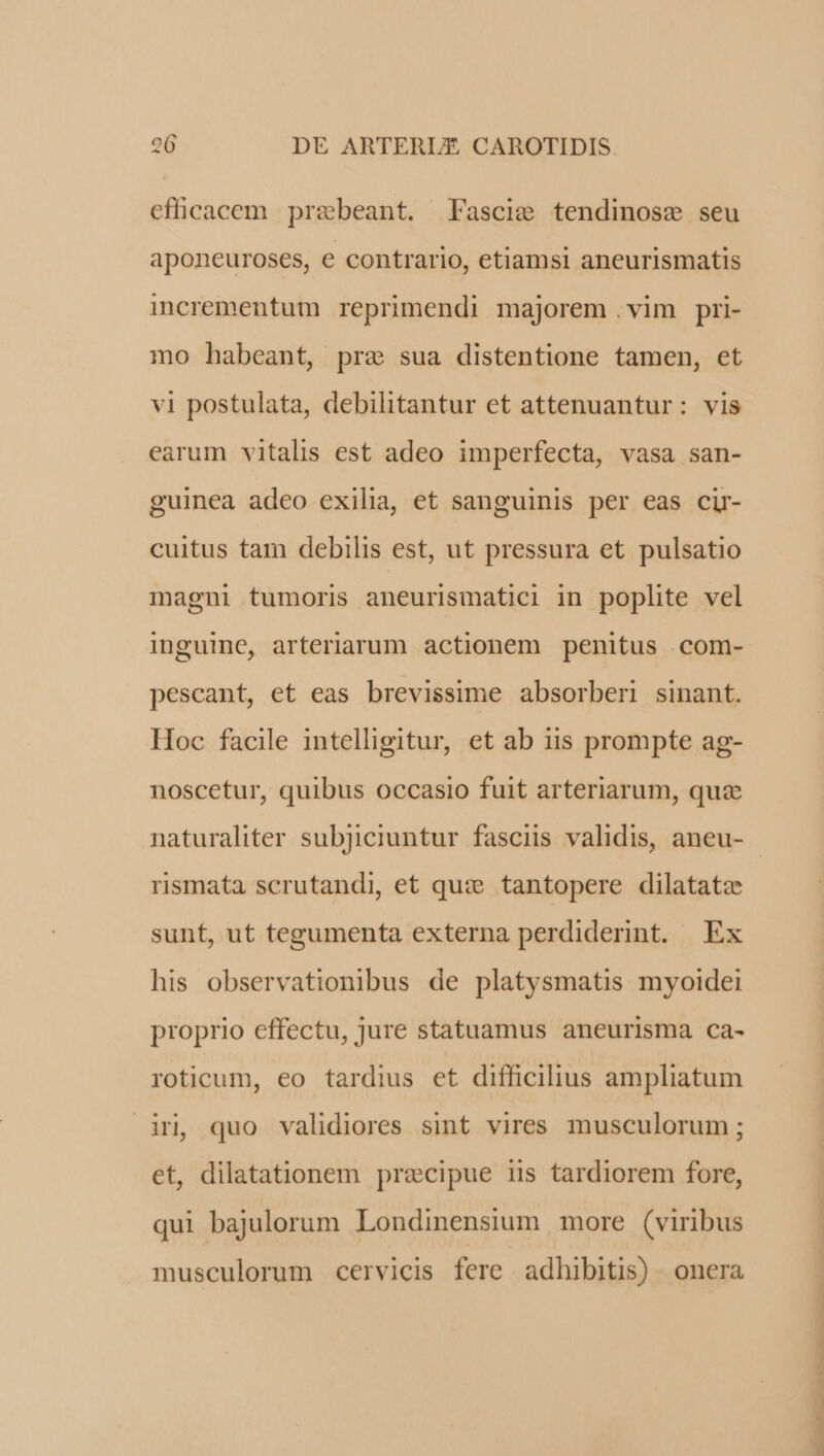 efficacem praebeant. Fascie tendinosz seu aponeuroses, e contrario, etiamsi aneurismatis incrementum reprimendi majorem .vim pri- mo habeant, prae sua distentione tamen, et vi postulata, debilitantur et attenuantur: vis earum vitalis est adeo imperfecta, vasa san- guinea adeo exilia, et sanguinis per eas cir- cuitus tam debilis est, ut pressura et pulsatio magni tumoris aneurismatici in poplite vel inguine, arteriarum actionem penitus com- pescant, et eas brevissime absorberi sinant. Hoc facile intelligitur, et ab iis prompte ag- noscetur, quibus occasio fuit arteriarum, quz naturaliter subjiciuntur fasciis validis, aneu- rismata scrutandi, et qu: tantopere dilatata sunt, ut tegumenta externa perdiderint. Ex his observationibus de platysmatis myoidei proprio effectu, jure statuamus aneurisma ca- roticum, eo tardius et difficilius ampliatum in, quo validiores sint vires musculorum ; et, dilatationem precipue iis tardiorem fore, qui bajulorum Londinensium more (viribus musculorum cervicis fere adhibitis) onera