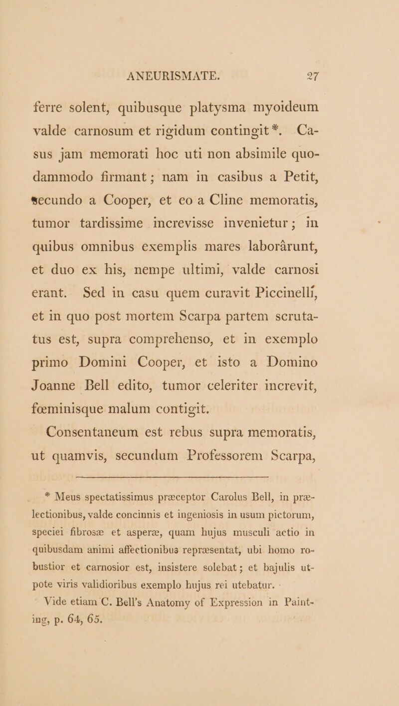 ferre solent, quibusque platysma myoideum valde carnosum et rigidum contingit *. Ca- sus jam memorati hoc uti non absimile quo- dammodo firmant ; nam in casibus a Petit, secundo a Cooper, et eo a Cline memoratis, tumor tardissime increvisse invenietur; in quibus omnibus exemplis mares laboràrunt, et duo ex his, nempe ultimi, valde carnosi erant. Sed in casu quem curavit Piccinelli, et in quo post mortem Scarpa partem scruta- tus est, supra comprehenso, et in exemplo primo Domini Cooper, et isto a Domino Joanne Dell edito, tumor celeriter increvit, feeminisque malum contigit. Consentaneum est rebus supra memoratis, ut quamvis, secundum Professorem Scarpa, * Meus spectatissimus preceptor Carolus Bell, in pre- lectionibus, valde concinnis et ingeniosis in usum pictorum, speciel fibrosze et aspere, quam hujus musculi actio in quibusdam animi affectionibus reprzsentat, ubi homo ro- bustior et carnosior est, insistere solebat; et bajulis ut- pote viris validioribus exemplo hujus rei utebatur. - Vide etiam C. Bell's Anatomy of Expression in Paint- ing, p. 64, 65.