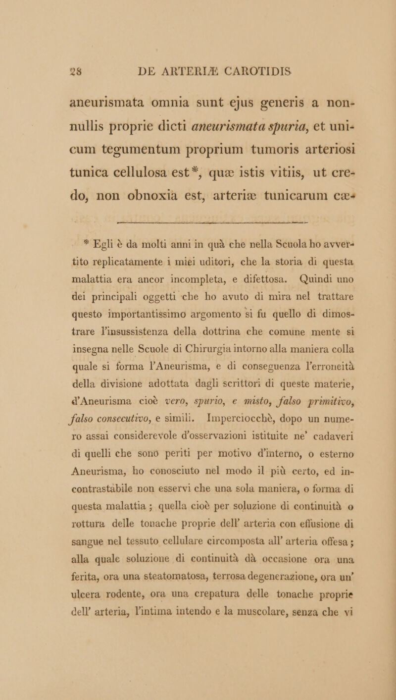 aneurismata omnia sunt ejus generis a non- nullis proprie dicti aneurismata spuria, et uni- cum tegumentum proprium tumoris arteriosi tunica cellulosa est *, quz istis vitiis, ut cre- do, non obnoxia est, arteri; tunicarum cz» - * Egli € da molti anni in quà che nella Scuola ho avver- tito replicatamente 1 miei uditori, che la storia di questa malattia era ancor incompleta, e difettosa. Quindi uno del principali oggetti che ho avuto di mira nel trattare questo importantissimo argomento si fu quello di dimos- trare linsussistenza della dottrina che comune mente si insegna nelle Scuole di Chirurgia intorno alla maniera colla quale si forma l'Aneurisma, e di conseguenza l'erroneità della divisione adottata dagli scrittori di queste materie, d'Aneurisma cioó vero, spurio, e misto, falso primitico, falso consecutrco, e simili. Imperciocché, dopo un nume- ro assai considerevole d'osservazioni istituite ne' cadaveri di quelli che sono periti per motivo d'interno, o esterno Aneurisma, ho conosciuto nel modo il piü certo, ed in- contrastabile non esservi che una sola maniera, o forma di questa malattia; quella cioà per soluzione di continuità o rottura delle tonache proprie dell' arteria con effusione di sangue nel tessuto cellulare circomposta all' arteria offesa ; alla quale soluzione di continuità dà occasione ora una ferita, ora una steatomatosa, terrosa degenerazione, ora un' ulcera rodente, ora una crepatura delle tonache proprie dell' arteria, l'intima intendo e la muscolare, senza che vi