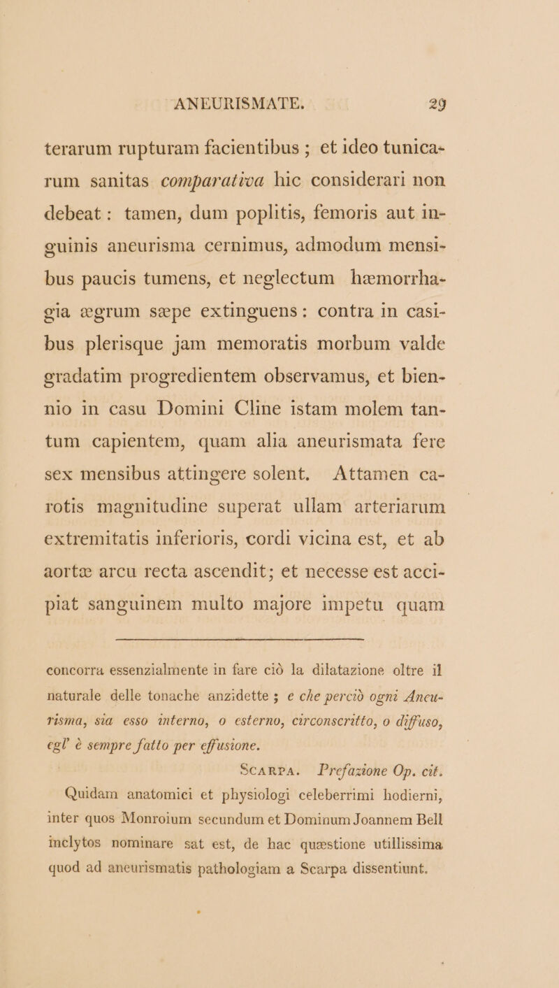 terarum rupturam facientibus ; et ideo tunica- rum sanitas comparatica hic considerari non debeat: tamen, dum poplitis, femoris aut in- guinis aneurisma cernimus, admodum mensi- bus paucis tumens, et neglectum hemorrha- gla egrum sepe extinguens: contra in casi- bus plerisque jam memoratis morbum valde gradatim progredientem observamus, et bien- nio in casu Domini Cline istam molem tan- tum capientem, quam alia aneurismata fere sex mensibus attingere solent. Attamen ca- rotis magnitudine superat ullam arteriarum extremitatis inferioris, cordi vicina est, et ab aortz arcu recta ascendit; et necesse est acci- piat sanguinem multo majore impetu quam concorra essenzialmente in fare ció la dilatazione oltre il naturale delle tonache anzidette; e che perció ogni Ancu- Tisma, sid esso interno, o esterno, circonscritto, o diffuso, cgl' é sempre fatto per effusione. SCARPA. Prefazione Op. cit. Quidam anatomici et physiologi celeberrimi hodierni, inter quos Monroium secundum et Dominum Joannem Bell inclytos nominare sat est, de hac quzstione utillissima quod ad aneurismatis pathologiam a Scarpa dissentiunt.