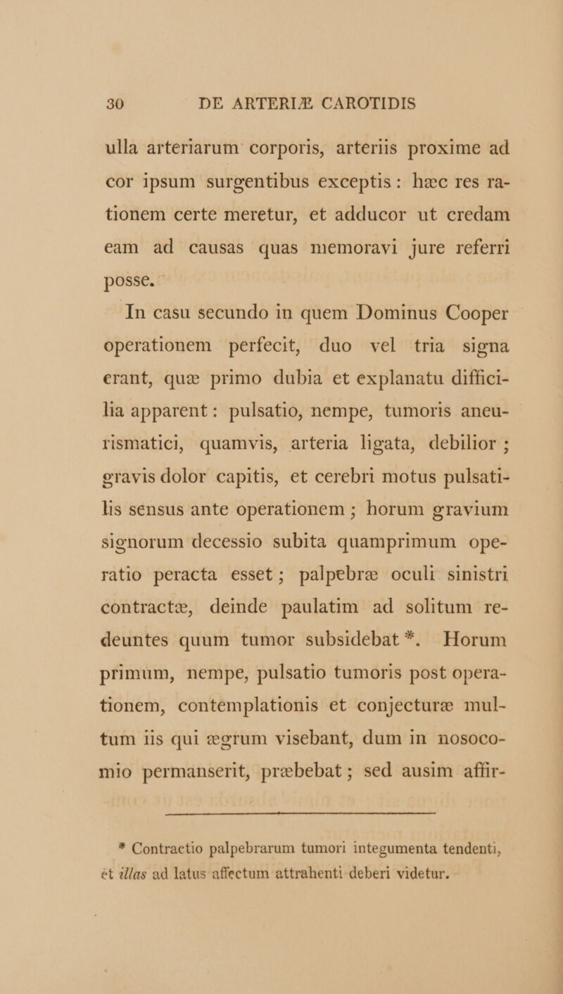 ulla arteriarum corporis, arteriis proxime ad cor ipsum surgentibus exceptis: hec res ra- tionem certe meretur, et adducor ut credam eam ad causas quas memoravi jure referri posse. In casu secundo in quem Dominus Cooper operationem perfecit, duo vel tria signa erant, que primo dubia et explanatu diffici- lia apparent: pulsatio, nempe, tumoris aneu- rismaticl, quamvis, arteria ligata, debilior ; gravis dolor capitis, et cerebri motus pulsati- lis sensus ante operationem ; horum gravium sighorum decessio subita quamprimum ope- ratio peracta esset; palpebre oculi sinistri contracte, deinde paulatim ad solitum re- deuntes quum tumor subsidebat *. Horum primum, nempe, pulsatio tumoris post opera- tionem, contemplationis et conjecture mul- tum iis qui zegrum visebant, dum in nosoco- mio permanserit, prebebat; sed ausim affir- * Contractio palpebrarum tumori integumenta tendenti, et illas ad latus affectum attrahenti deberi videtur.