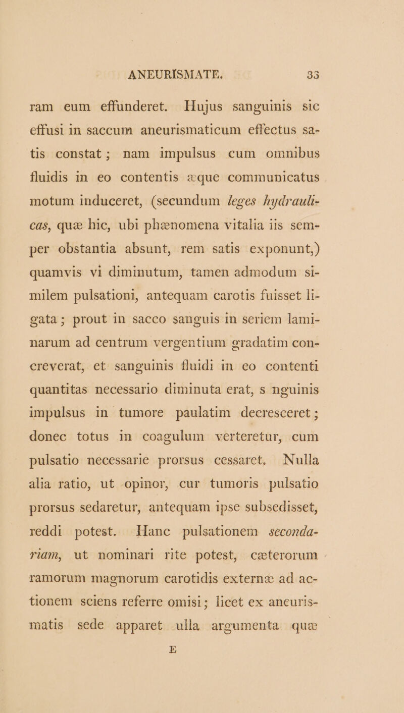 ram eum effunderet. llujus sanguinis sic effusi in saccum aneurismaticum effectus sa- tis constat; nam impulsus cum omnibus fluddis in eo contentis aque communicatus motum induceret, (secundum /eges hydrauli- cas, quz hie, ubi phenomena vitalia iis sem- per obstantia absunt, rem satis exponunt,) quamvis vi diminutum, tamen admodum si- milem pulsationi, antequam carotis fuisset li- gata; prout in sacco sanguis in seriem lami- narum ad centrum vergentium gradatim con- creverat, et sanguinis fluidi in eo contenti quantitas necessario diminuta erat, s nguinis impulsus in tumore paulatim decresceret ; donec totus in coagulum verteretur, cum pulsatio necessarie prorsus cessaret, Nulla alia ratio, ut opinor, cur tumoris pulsatio prorsus sedaretur, antequam ipse subsedisset, reddi potest. Hanc pulsationem seconda- riam, ut nominari rite potest, ceterorum ramorum magnorum carotidis externa ad ac- tionem sciens referre omisi; licet ex ancuris- matis sede apparet ulla argumenta quz E