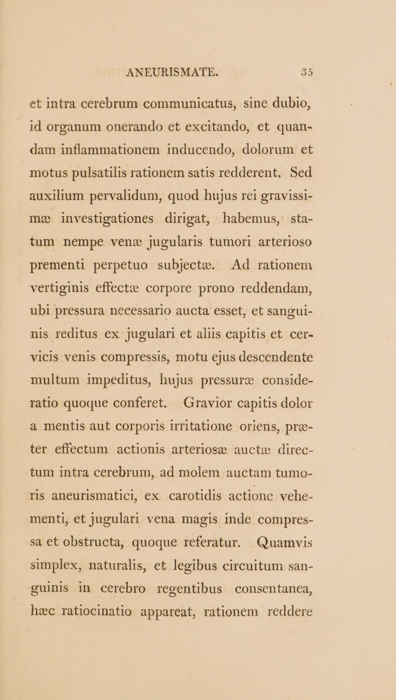 et intra cerebrum communicatus, sine dubio, id organum onerando et excitando, et quan- dam inflammationem inducendo, dolorum et motus pulsatilis rationem satis redderent. Sed auxilium pervalidum, quod hujus rei gravissi- mz investigationes dirigat, habemus, sta- tum nempe venz jugularis tumori arterioso prementi perpetuo subjectze. Ad rationem vertiginis effectze corpore prono reddendam, ubi pressura necessario aucta esset, et sangui- nis reditus ex jugulari et aliis capitis et cer- vicis venis compressis, motu ejus descendente multum impeditus, hujus pressurz conside- ratio quoque conferet. X Gravior capitis dolor a mentis aut corporis irritatione oriens, pree- ter effectum actionis arteriose aucte direc- tum intra cerebrum, ad molem auctam tumo- ris aneurismatici, ex carotidis actione vehe- menti, et jugulari vena magis inde compres- sa et obstructa, quoque referatur. Quamvis simplex, naturalis, et legibus circuitum san- guinis in cerebro regentibus consentanea, hec ratiocinatio appareat, rationem. reddere