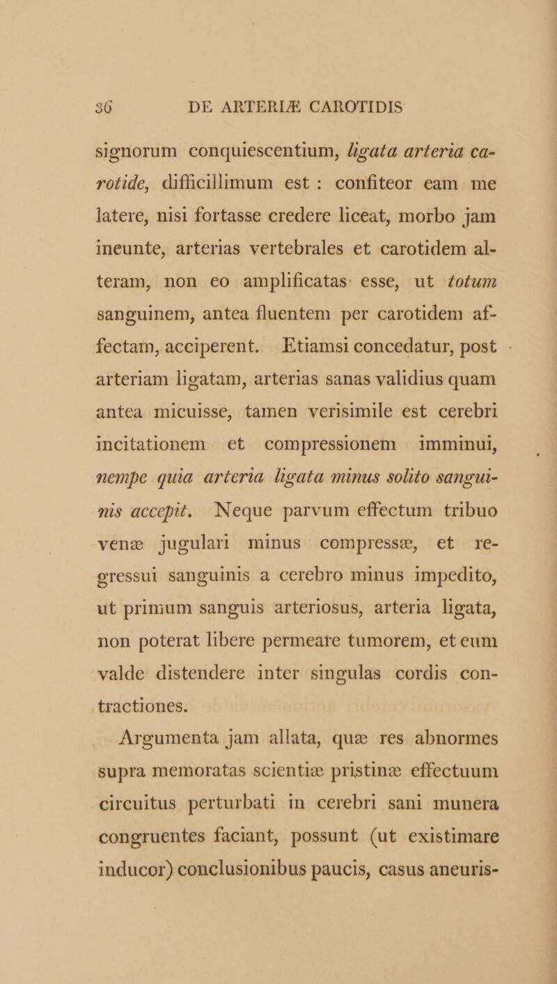 signorum conquiescentium, /igata arteria ca- rotide, difficillimum est: confiteor eam me latere, nisi fortasse credere liceat, morbo jam ineunte, arterias vertebrales et carotidem al- teram, non eo amplificatas: esse, ut Zotum sanguinem, antea fluentem per carotidem af- fectam, acciperent. Etiamsi concedatur, post arteriam ligatam, arterias sanas validius quam antea micuissée, tamen verisimile est cerebri incitationem et compressionem | imminui, nempe quia arteria ligata minus solito sangui- nis accepit. Neque parvum effectum tribuo venz jugulari minus compresse, et re- eressul sanguinis a cerebro minus impedito, ut primum sanguis arteriosus, arteria ligata, non poterat libere permeare tumorem, et eum valde distendere inter singulas cordis con- tractiones. Argumenta jam allata, quz res abnormes supra memoratas scientiz pristine effectuum circuitus perturbati in cerebri sani munera congruentes faciant, possunt (ut existimare inducor) conclusionibus paucis, casus aneuris-