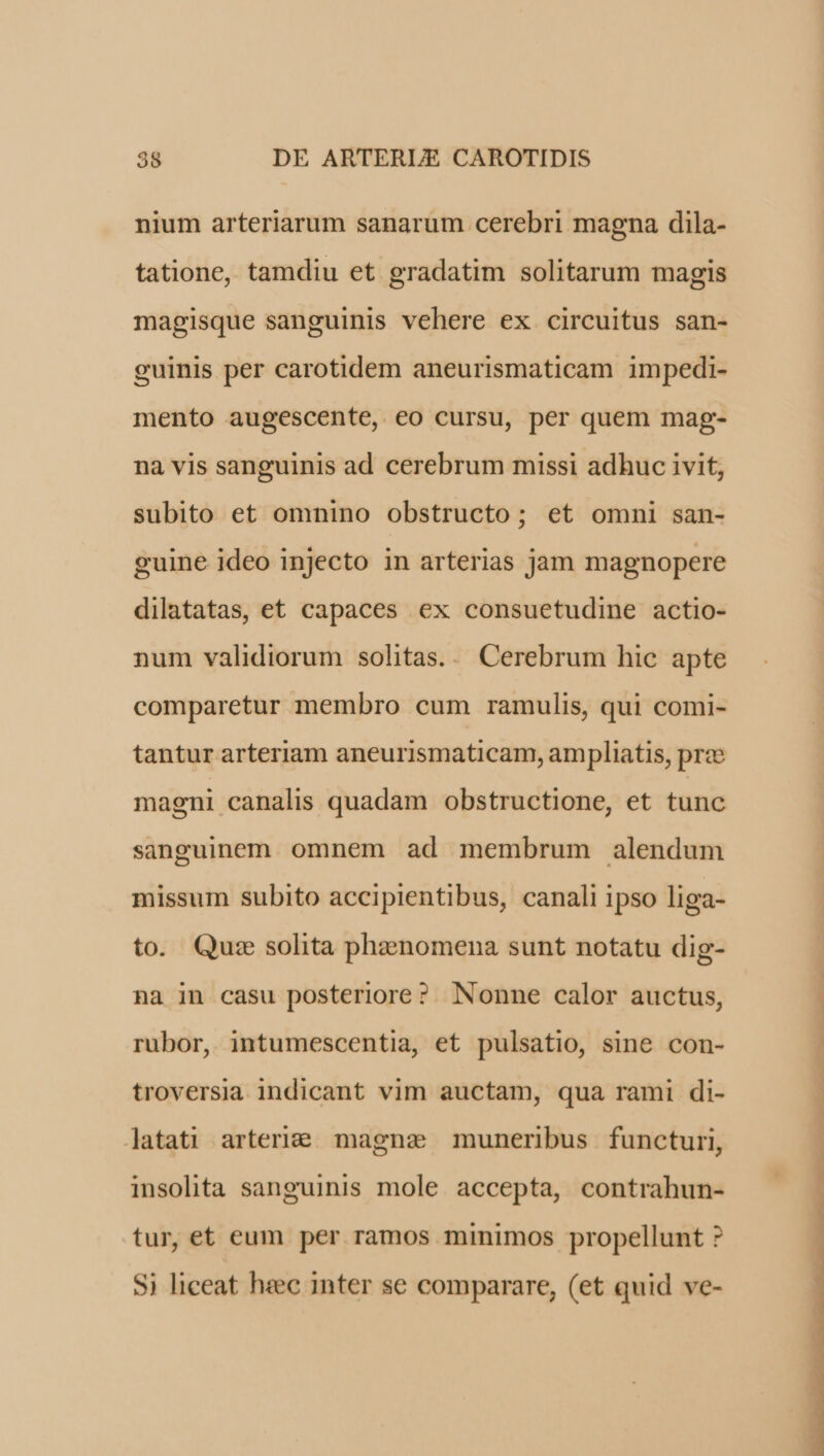 nium arteriarum sanarum cerebri magna dila- tatione, tamdiu et gradatim solitarum magis magisque sanguinis vehere ex circuitus san- guinis per carotidem aneurismaticam impedi- mento augescente, €o cursu, per quem mag- na vis sanguinis ad cerebrum missi adhuc ivit, subito et omnino obstructo; et omni san- cuine ideo injecto in arterias jam magnopere dilatatas, et capaces ex consuetudine actio- num validiorum solitas... Cerebrum hic apte comparetur membro cum ramulis, qui comi- tantur arteriam aneurismaticam, ampliatis, prce magni canalis quadam obstructione, et tunc sanguinem. omnem ad membrum alendum missum subito accipientibus, canali ipso liga- to. Quze solita phenomena sunt notatu dig- na in casu posteriore? Nonne calor auctus, rubor, intumescentia, et pulsatio, sine con- troversia indicant vim auctam, qua rami di- latati arteri&amp; magna muneribus functuri, insolita sanguinis mole accepta, contrahun- tur, et eum per ramos minimos propellunt ? $i liceat heec inter se comparare, (et quid ve-