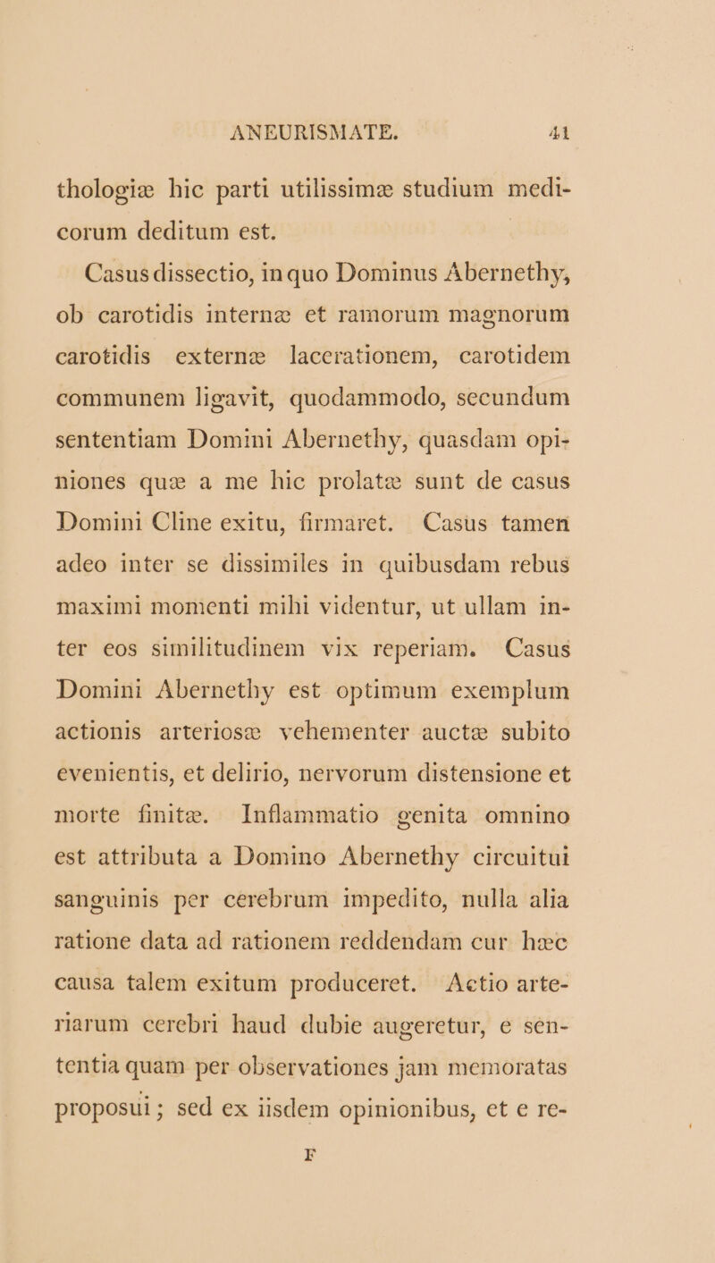 thologie hic parti utilissima: studium medi- corum deditum est. | Casus dissectio, inquo Dominus Abernethy, ob carotidis interne et ramorum magnorum carotidis externe ]lacerationem, carotidem communem ligavit, quodammodo, secundum sententiam Domini Abernethy, quasdam opi- niones quz a me hic prolate sunt de casus Domini Cline exitu, firmaret. Casus tamen adeo inter se dissimiles in. quibusdam rebus maximi momenti mihi videntur, ut ullam in- ter eos similitudinem vix reperiam. — Casus Domini Abernethy est optimum exemplum actionis arteriosce vehementer aucte subito evenientis, et delirio, nervorum distensione et morte finite. Inflammatio genita omnino est attributa a Domino Abernethy circuitui sanguinis per cerebrum impedito, nulla alia ratione data ad rationem reddendam cur hzc causa talem exitum produceret. Actio arte- rarum cerebri haud dubie augeretur, e sen- tentia quam per observationes jam memoratas proposui; sed ex iisdem opinionibus, et e re- r