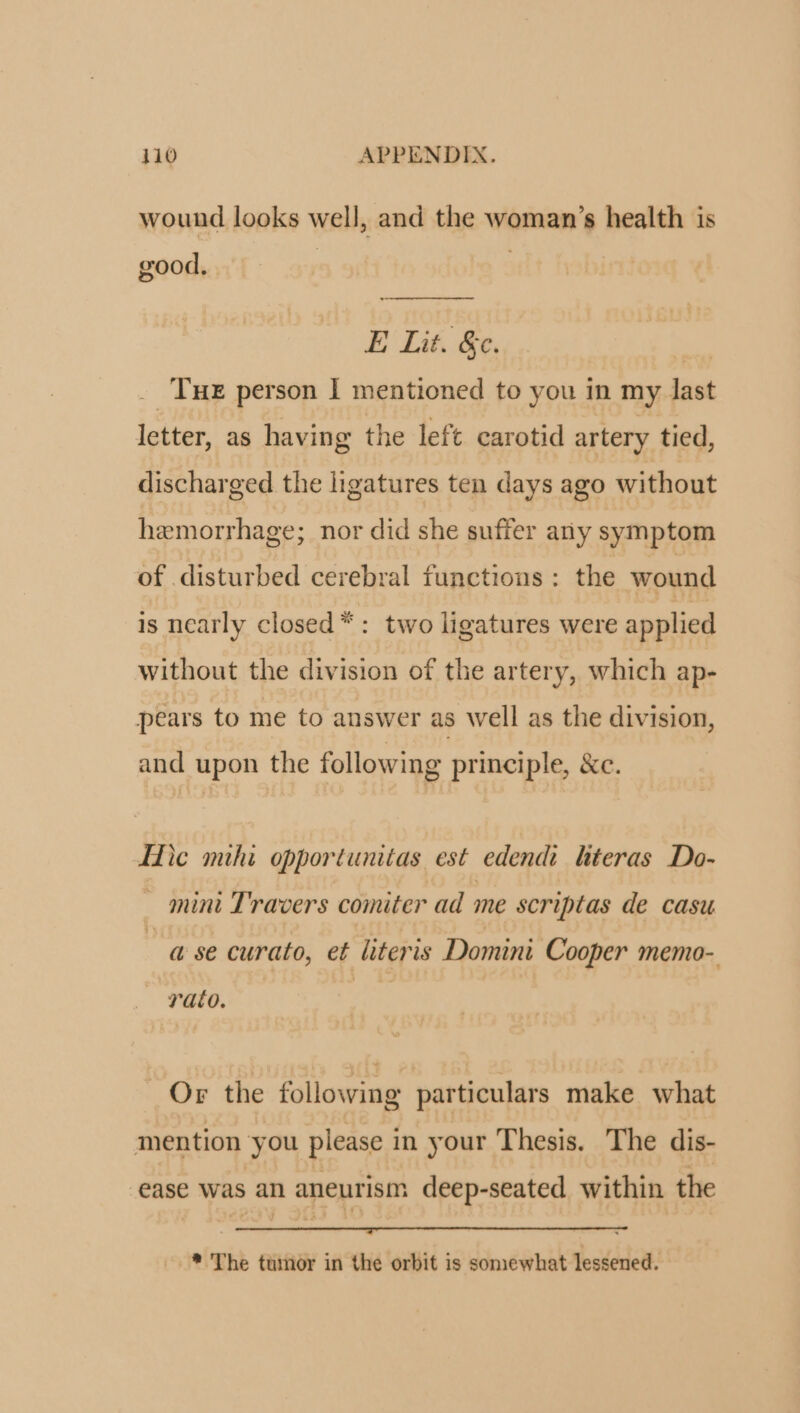wound looks well, and the woman's health is good. E Lit. &amp;c. | . Tur person I mentioned to you in my last letter, as having the left carotid artery tied, discharged the ligatures ten days ago without hemorrhage; nor did she suffer ariy symptom of disturbed cerebral functions: the wound is ncarly closed * : two ligatures were applied without the division of the artery, which ap- pears to me to auswer as well as the division, and upon the following principle, &amp;c. Hic omi opportunitas est. edendi. literas Do- — nini T'ravers comiter ad me scriptas de casu à se curato, et literis Domini Cooper memo-. fato. Or the following particulars make what mention you please in your Thesis. The dis- ease was an aneurism deep-seated within the * 'The tumor in the orbit is somewhat lessened.
