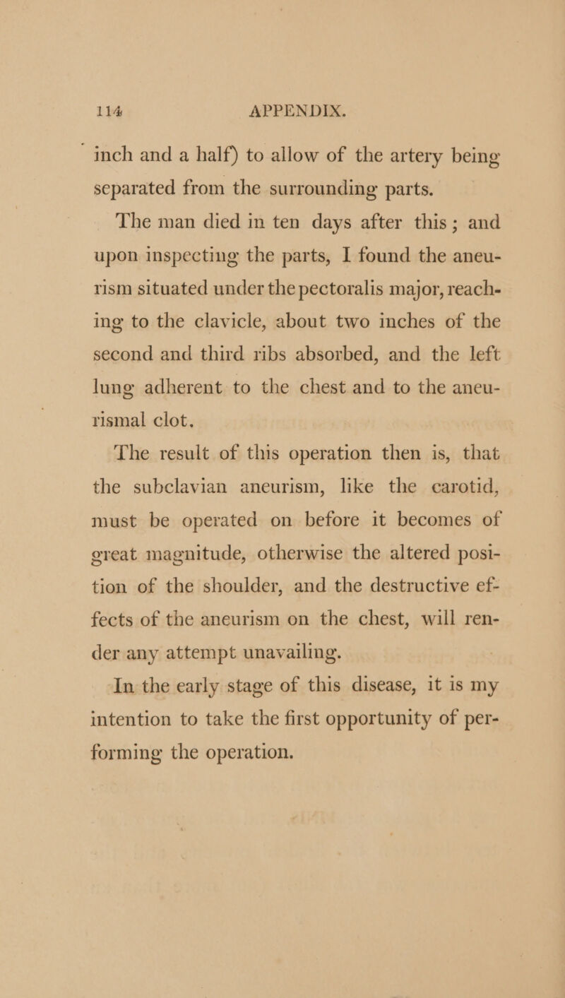 inch and a half) to allow of the artery being separated from the surrounding parts. The man died in ten days after this; and upon inspecting the parts, I found the aneu- rism situated under the pectoralis major, reach- ing to the clavicle, about two inches of the second and third ribs absorbed, and the left lung adherent to the chest and to the aneu- rismal clot. The result of this operation then is, that the subclavian aneurism, like the carotid, must be operated on before it becomes of ereat magnitude, otherwise the altered posi- tion of the shoulder, and the destructive ef- fects of the aneurism on the chest, will ren- der any attempt unavailing. In the early stage of this disease, it is my intention to take the first opportunity of per- forming the operation.