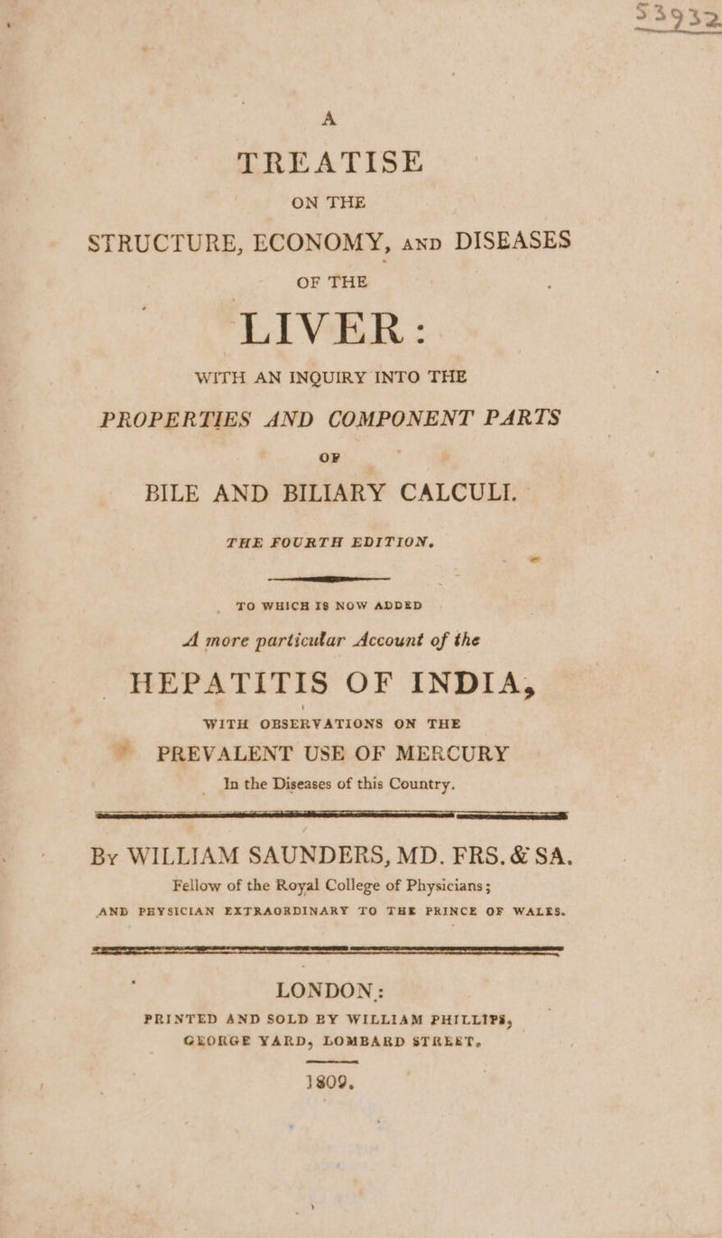 A TREATISE ON THE STRUCTURE, ECONOMY, anp DISEASES OF THE ; LIVER: WITH AN INQUIRY INTO THE PROPERTIES AND COMPONENT PARTS OF BILE AND BILIARY CALCULI. | THE FOURTH EDITION, . - TO WHICH I8 NOW ADDED A more particular Account of the HEPATITIS OF INDIA, WITH OBSERVATIONS ON THE ’ PREVALENT USE OF MERCURY In the Diseases of this Country. By WILLIAM SAUNDERS, MD. FRS. &amp; SA. Fellow of the Royal College of Physicians ; AND PHYSICIAN EXTRAORDINARY TO THE PRINCE OF WALES. Se te er a meer reese ern e LONDON: PRINTED AND SOLD BY WILLIAM PHILLIPS, GEORGE YARD, LOMBARD STREET, 1809,