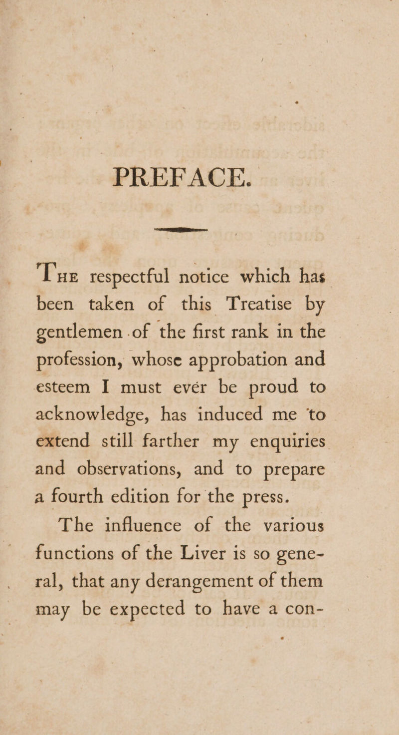 PREFACE. Sie. ° Tue respectful notice which has been taken of this Treatise by gentlemen of the first rank in the profession, whose approbation and esteem I must evér be proud to acknowledge, has induced me ‘to extend still farther my enquiries. and observations, and to prepare a fourth edition for the press. The influence of the various functions of the Liver is so gene- ral, that any derangement of them may be expected to have a con-