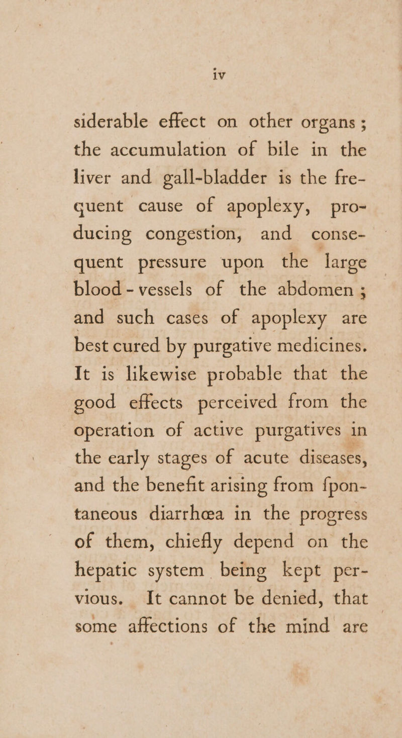 siderable effect on other organs ; the accumulation of bile in the liver and gall-bladder is the fre- guent cause of apoplexy, pro- ducing congestion, and _ conse- quent pressure upon the large blood - vessels of the abdomen ; and such cases of apoplexy are best cured by purgative medicines. It is likewise probable that the good effects perceived from the operation of active purgatives in the early stages of acute diseases, and the benefit arising from fpon- taneous diarrhea in the progress of them, chiefly depend on the hepatic system being kept per- vious. It cannot be denied, that — some affections of the mind are