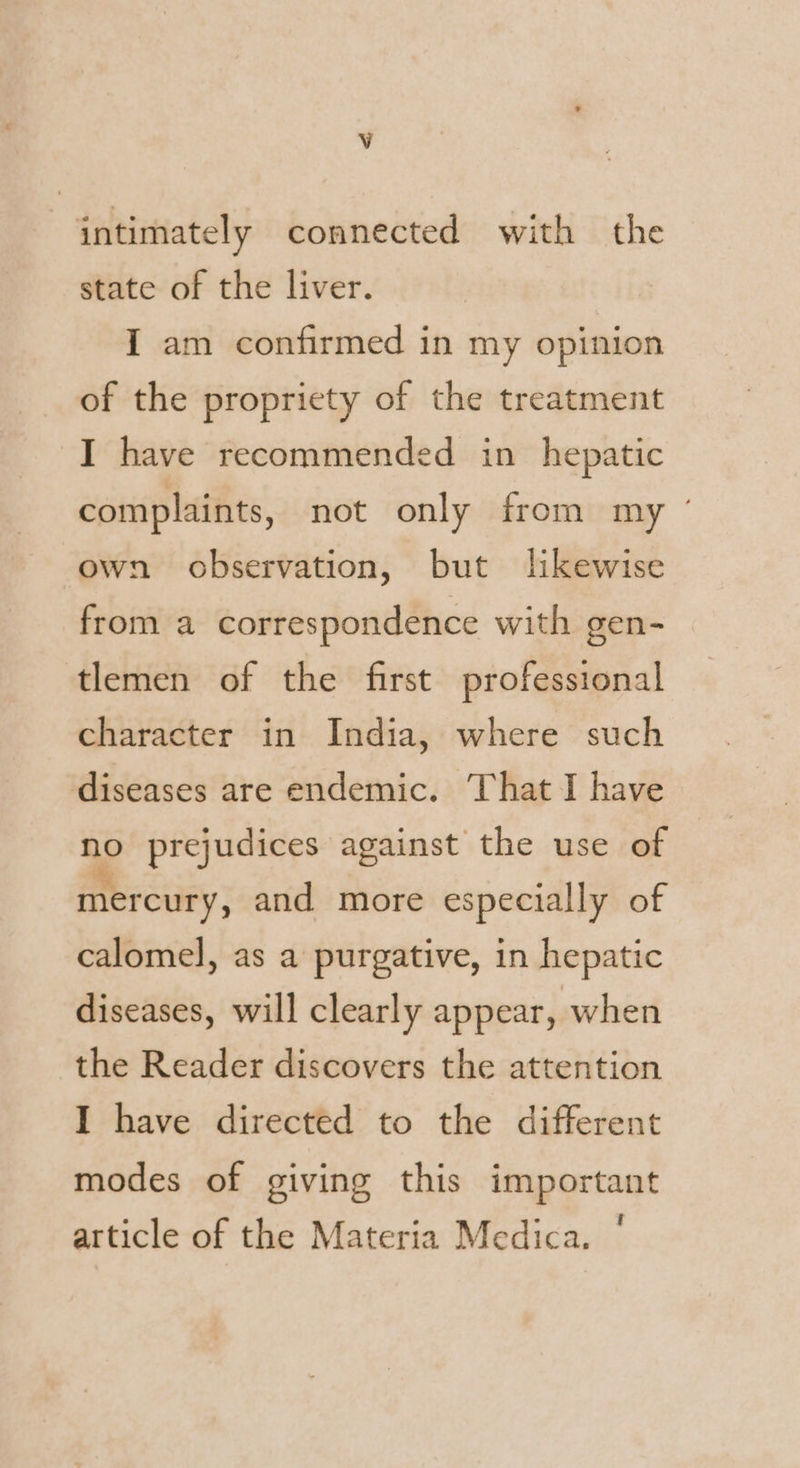 Vv intimately connected with the state of the liver. I am confirmed in my opinion of the propriety of the treatment I have recommended in hepatic complaints, not only from my @ own observation, but likewise from a correspondence with gen- tlemen of the first professional character in India, where such diseases are endemic. That I have no prejudices against the use of mercury, and more especially of calomel, as a purgative, in hepatic diseases, will clearly appear, when the Reader discovers the attention I have directed to the different modes of giving this important article of the Materia Medica.