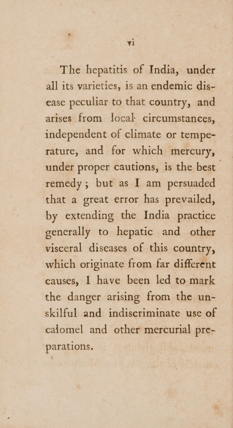 The hepatitis of India, under all its varieties, is an endemic dis- ease peculiar to that country, and arises from local circumstances, independent of climate or tempe- rature, and for which mercury, under proper cautions, is the best 7 remedy ; but as I am persuaded that a great error has prevailed, by extending the India practice generally to hepatic and other visceral diseases of this country, which originate from far different causes, I have been led to mark the danger arising from the un- skilful and indiscriminate use of calomel and other mercurial pre- parations.