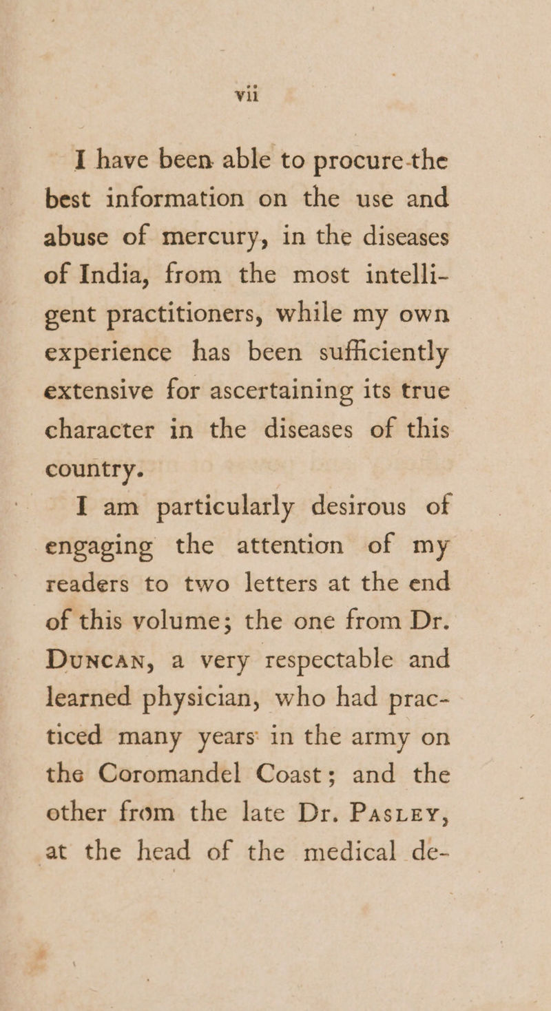 I have been able to procure the best information on the use and abuse of mercury, in the diseases of India, from the most intelli- gent practitioners, while my own experience has been sufhciently extensive for ascertaining its true character in the diseases of this country. I am particularly desirous of engaging the attention of my readers to two letters at the end of this volume; the one from Dr. DUNCAN, a very respectable and learned physician, who had prac- ticed many years: in the army on the Coromandel Coast; and the other from the late Dr. Pas.ey, at the head of the medical de-