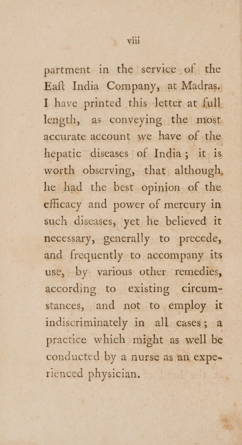 partment in the service of the Eaft India Company, at Madras. I have printed this letter at full. length, as conveying the most, accurate account we have of the hepatic diseases of India; it is worth observing, that although, he had the best opinion of the efficacy and power of mercury in such diseases, yet he believed it necessary, generally to precede, and frequently to accompany its use, by various other remedies, according to existing circum- stances, and not to employ it indiscriminately in all cases ; a practice which might as salt be conducted by a nurse as an expe- rienced physician.