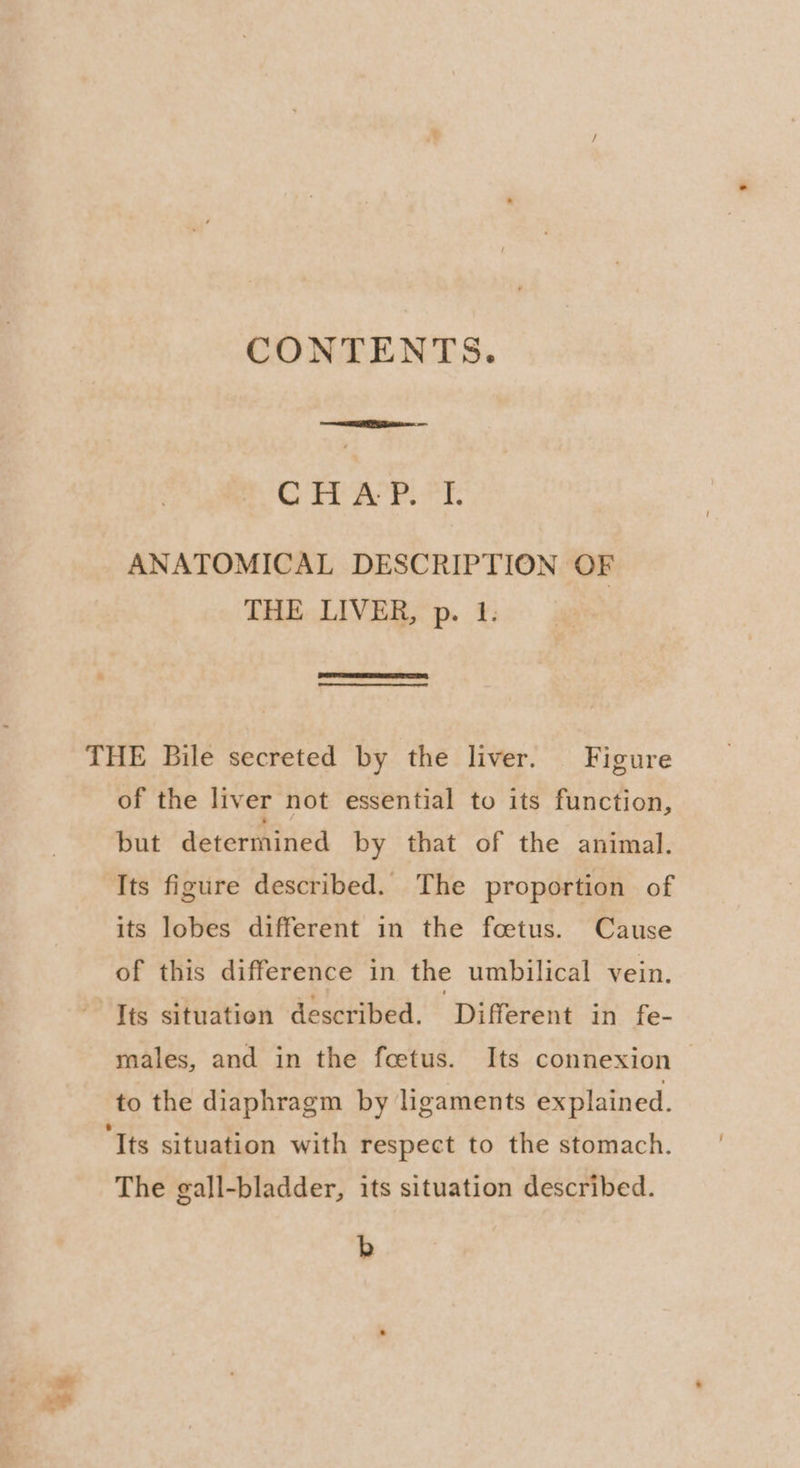$s CONTENTS. Os Ob 5 ge uae 6 ANATOMICAL DESCRIPTION OF THE LIVER, p. 1. THE Bile secreted by the liver. Figure of the liver not essential to its function, but determined by that of the animal. Its figure described. The proportion of of this difference in the umbilical vein. lis situation described. ‘Different in fe- males, and in the fcetus. Its connexion | to the diaphragm by ligaments explained. ‘Its situation with respect to the stomach. The gall-bladder, its situation described. b