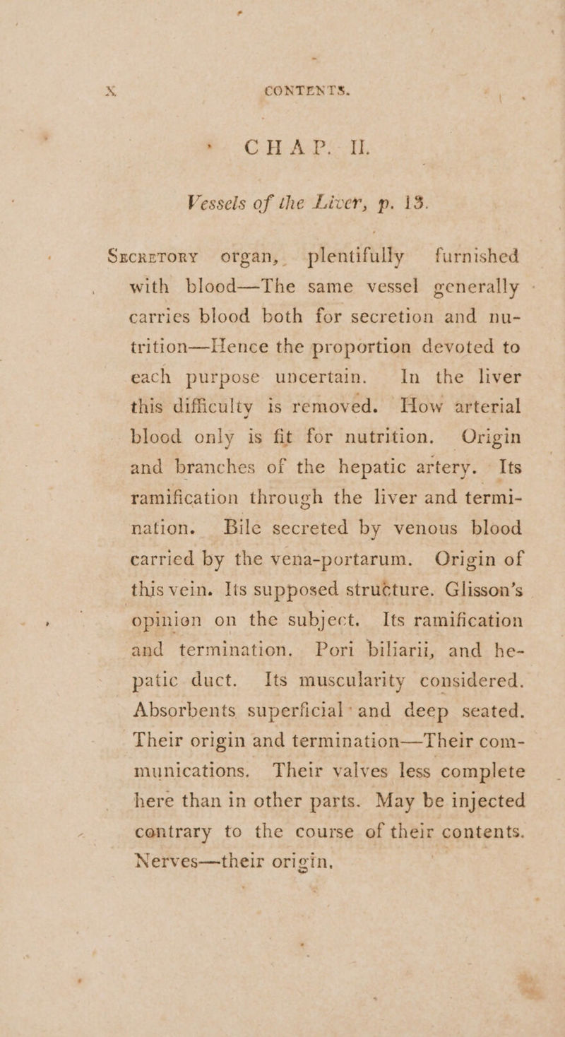 BCH Ao SF, Vessels of the Liver, p. 13. SxcreTory organ, plentifully furnished with blood—The same vessel generally » carries blood both for secretion and nu- trition—Hence the proportion devoted to each purpose uncertain. In the liver this difficulty is removed. How arterial blood only is fit for nutrition. Origin and branches of the hepatic artery. — Its ramification through the liver and termi- nation. Bile secreted by venous blood carried by the vena-portarum. Origin of this vein. Its supposed structure. Glisson’s opinion on the subject. Its ramification and termination. Pori biliarii, and he- patic duct. Its muscularity considered. Absorbents superficial*and deep seated. Their origin and termination—Their com- munications. Their valves less complete here than in other parts. May be injected contrary to the course of their contents. Nerves—their origin, es