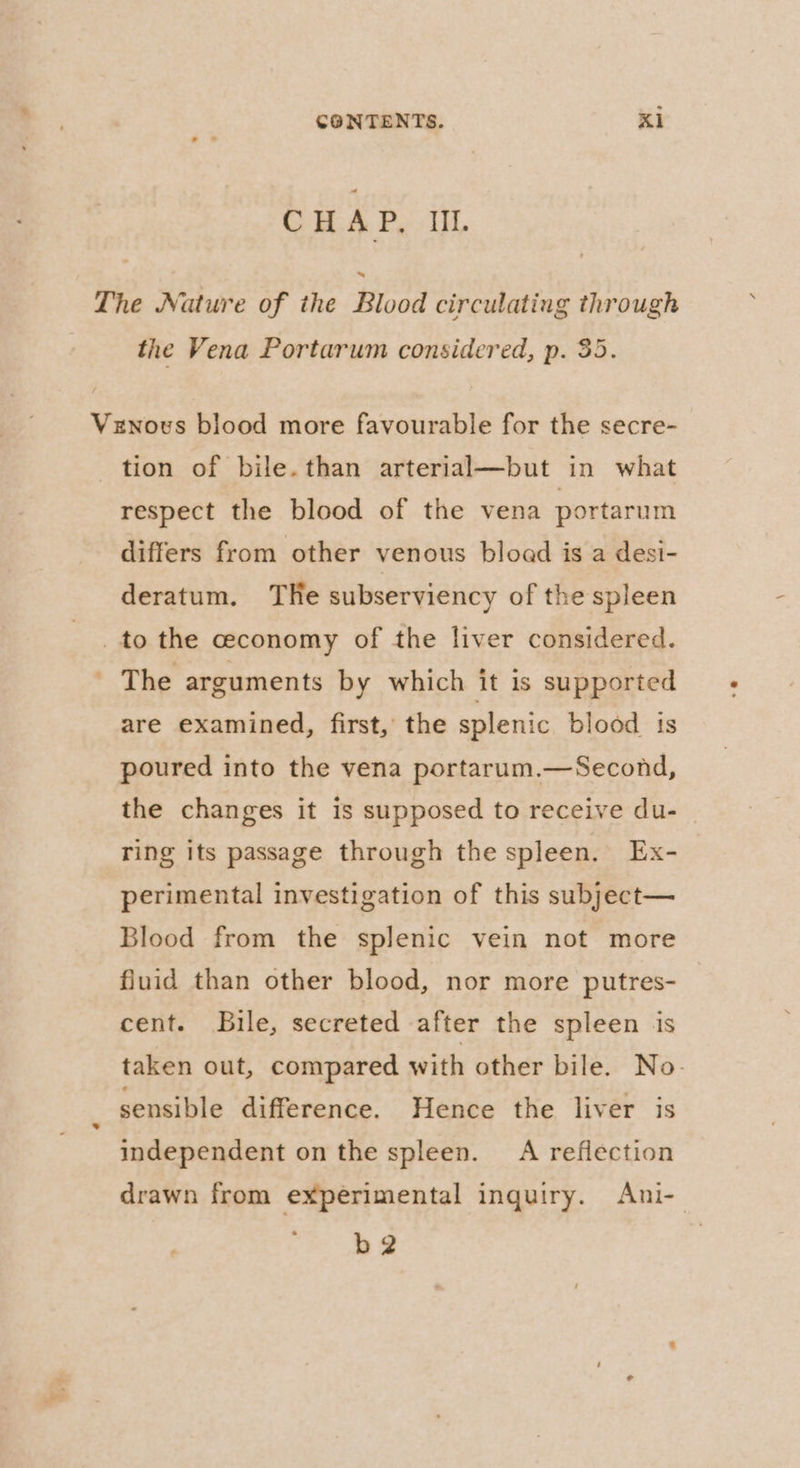 CHAP, II. The Nature of the Blood circulating through the Vena Portarum considered, p. 35. Vznous blood more favourable for the secre- tion of bile.than arterial—but in what respect the blood of the vena portarum differs from other venous bload is a desi- deratum. THe subserviency of the spleen _ to the ceconomy of the liver considered. - The arguments by which it is supported are examined, first, the splenic blood is poured into the vena portarum.—Second, the changes it is supposed to receive du- ring its passage through the spleen. Ex- perimental investigation of this subject— Blood from the splenic vein not more fluid than other blood, nor more putres- cent. JBuile, secreted after the spleen is taken out, compared with other bile. No- sensible difference. Hence the liver is independent on the spleen. A reflection drawn from experimental inquiry. Ani- b2