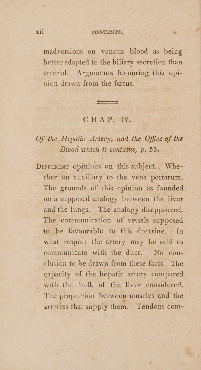 madversions on venous blood as being better adapted to the biliary secretion than arterial. Arguments favouring this opi- nion drawn from the foetus. CHAP. IV. Of the Hepatic Artery, and the Office of the | Blood which it contains, p. 55. ~Dirrerenr opinions on this subject. Whe- ther an auxiliary to the vena portarum. The grounds of this opinion as founded on a supposed analogy between the liver and the lungs. The analogy disapproved. | The communication of vessels supposed to be favourable to this doctrine. In what respect the artery may be said to communicate with the duct. No con- clusion to be drawn from these facts. The capacity of the hepatic artery compared with the bulk of the liver considered, The proportion between muscles and the artertes that supply them. Téndons com-