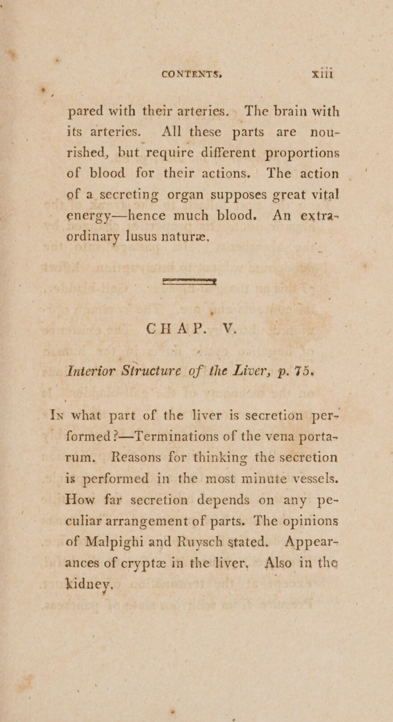 pared with their arteries.. The brain with its arteries. All these parts are nou- rished, but require different proportions of blood for their actions. The action — of a secreting organ supposes great vital energy—hence much blood. An extra- ordinary lusus naturee, mamas ss | CHAP. V. Interior Structure of the Liver, p. 75. ‘In what part of the liver is secretion per- formed ?—Terminations of the vena porta- rum. Reasons for thinking the secretion is performed in the most minute vessels. How far secretion depends on any pe- culiar arrangement of parts. The opinions of Malpighi and Ruysch stated. Appear- ances of cryptz in the liver, Also in the kidney, |