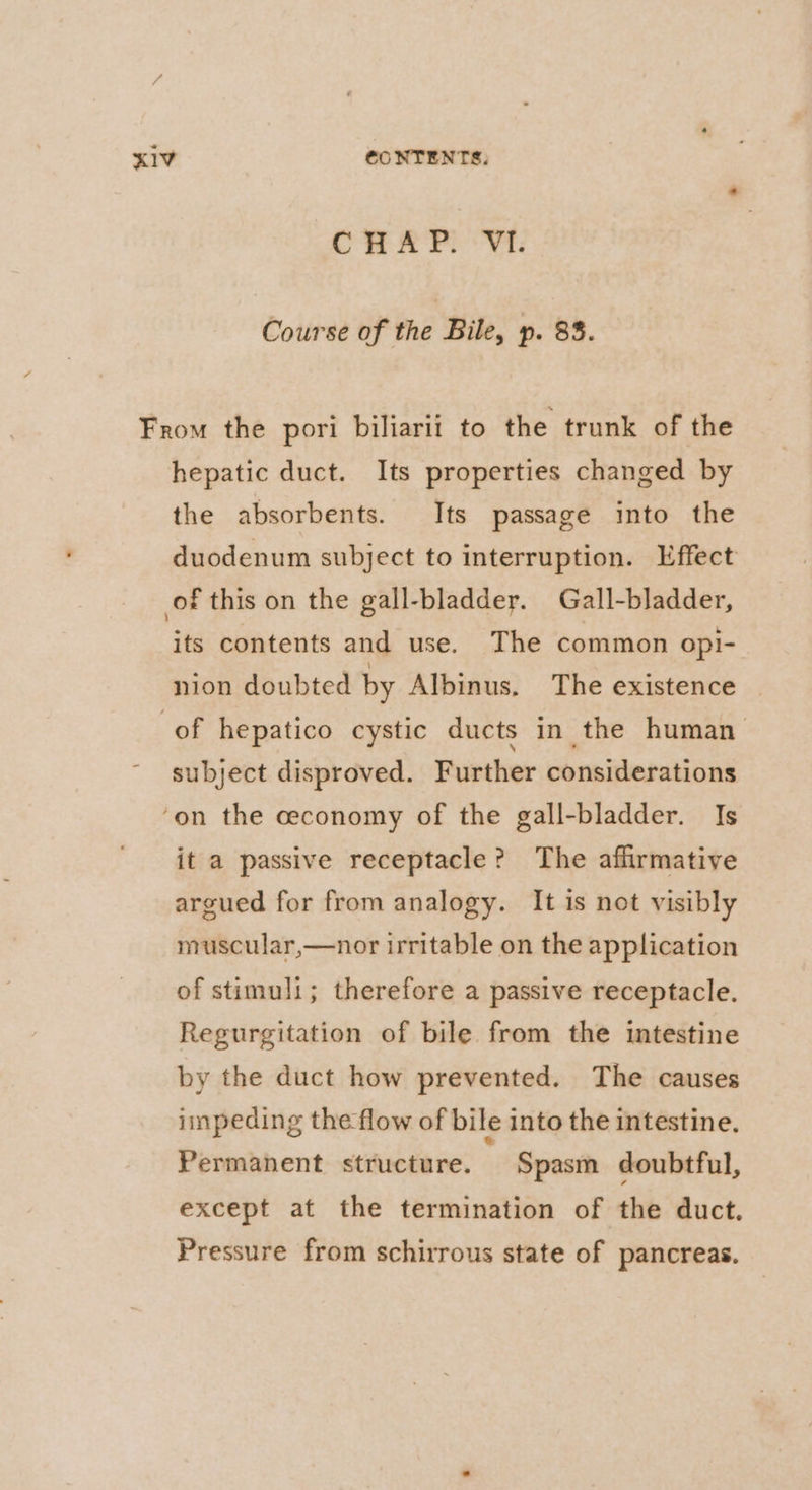 CHAP. VI. Course of the Bile, p. 83. From the pori biliarii to the trunk of the hepatic duct. Its properties changed by the absorbents. Its passage into the duodenum subject to interruption. Effect of this on the gall-bladder. Gall-bladder, its contents and use. The common opi- nion doubted by Albinus. The existence of hepatico cystic ducts in the human subject disproved. Further considerations ‘on the ceconomy of the gall-bladder. Is it a passive receptacle? The affirmative argued for from analogy. It is not visibly muscular,—nor irritable on the application of stimuli; therefore a passive receptacle. Regurgitation of bile from the intestine by the duct how prevented. The causes impeding the flow of bile into the intestine. Permanent structure. Spasm doubtful, except at the termination of the duct. Pressure from schirrous state of pancreas.