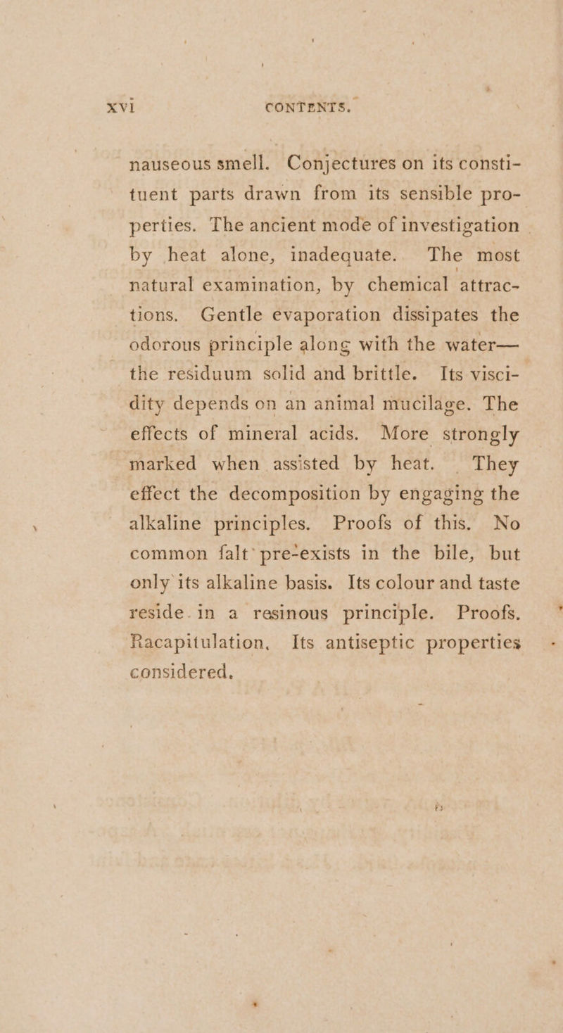 nauseous smell. Conjectures on its consti- tuent parts drawn from its sensible pro- perties. The ancient mode of investigation | by heat alone, inadequate. The most natural examination, by chemical ‘Sttrac- tions. Gentle evaporation dissipates the odorous principle along with the water— the residuum solid and brittle. Its visci- dity depends on an animal mucilage. The effects of mineral acids. More strongly marked when assisted by heat. | They effect the decomposition by engaging the alkaline principles. Proofs of this. No common falt’ pre-exists in the bile, but only its alkaline basis. Its colour and taste reside. in a resinous principle. Proofs. Racapitulation, Its antiseptic properties considered.