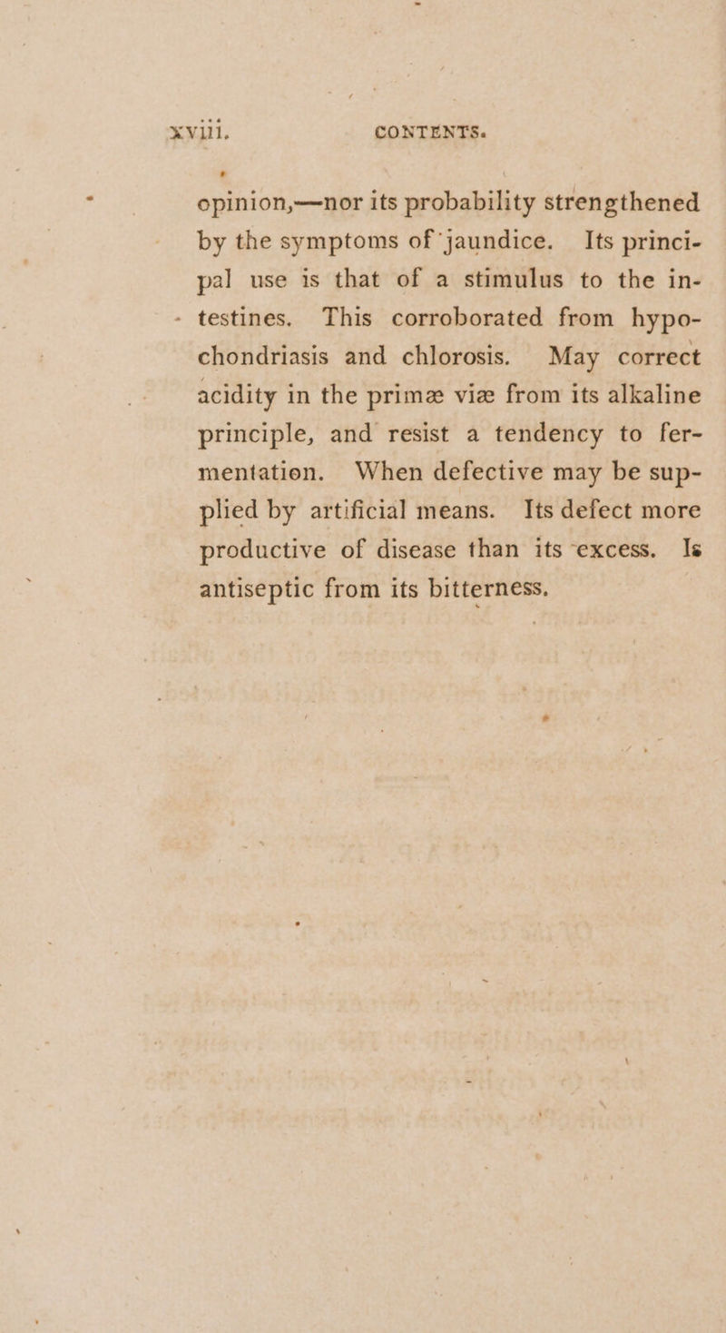 opinion,—nor its probability strengthened by the symptoms of jaundice. _ Its princi- pal use is that of a stimulus to the in- - testines. This corroborated from hypo- chondriasis and chlorosis. May correct acidity in the prime vie from its alkaline principle, and resist a tendency to fer- mentation. When defective may be sup- plied by artificial means. Its defect more productive of disease than its excess. Is antiseptic from its bitterness.
