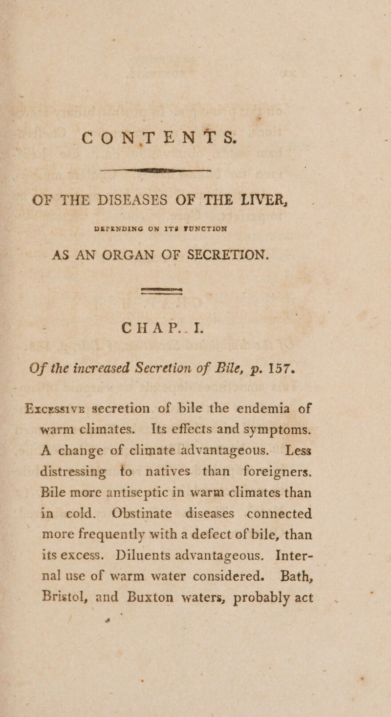 OF THE DISEASES OF THE LIVER, DEPENDING ON ITS FUNCTION AS AN ORGAN OF SECRETION. Ce ners GAP. b Of the increased Secretion of Bile, p. 157. Excessive secretion of bile the endemia of warm climates. Its effects and symptoms. A change of climate advantageous. Less distressing to natives than foreigners. Bile more antiseptic in warm climates than in cold. Obstinate diseases connected _ more frequently with a defect of bile, than its excess. Diluents advantageous. Inter- nal use of warm water considered. Bath, | Bristol, and Buxton waters, probably act 4