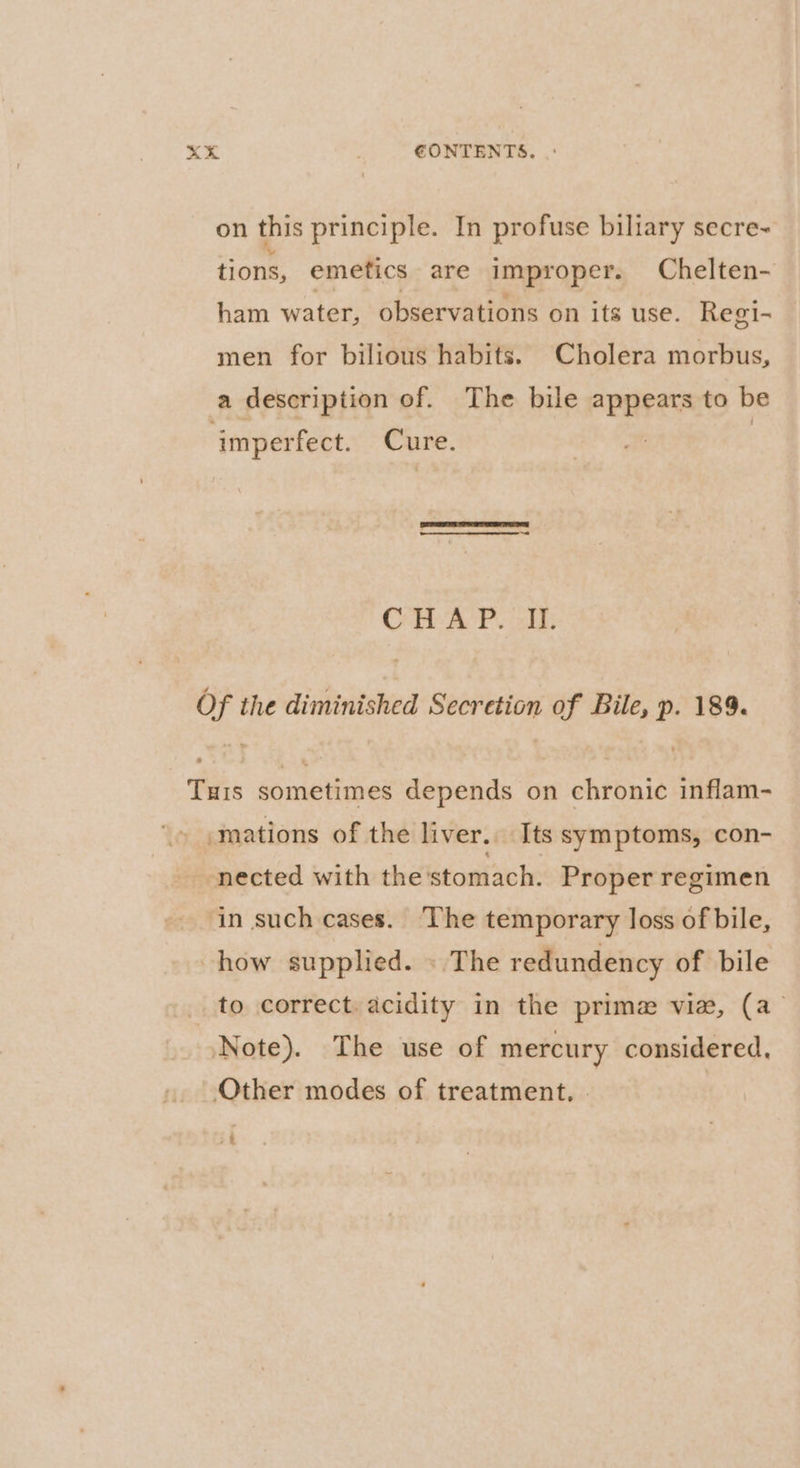 XK ; €ONTENTS. |: on this principle. In profuse biliary secre~ tions, emetics are improper. Chelten- ham water, observations on its use. Regi- men for bilious habits. Cholera morbus, a description of. The bile appears to be ‘imperfect. Cure. | | CPAP aids Of the diminished Secretion of Bile, p. 189%. Turis sometimes depends on chronic inflam- \» .mations of the liver. Its symptoms, con- nected with the'stomach. Proper regimen in such cases. The temporary loss of bile, how supplied. » The redundency of bile to correct. acidity in the prime vie, (a Note). The use of mercury considered, Other modes of treatment, +4