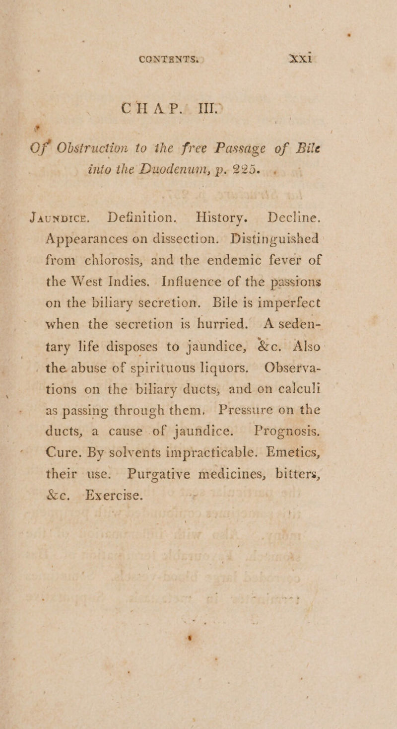 ) C*H AvP.4 HID * , aos of Obstruction to the free Passage of Bile into the Duodenum, p. 225. . Jaunpice. Definition. History. Decline. Appearances on dissection. Distinguished from chlorosis, and the endemic fever of the West Indies. Influence of the passrons on the biliary secretion. Bile is imperfect when the secretion is hurried. A seden- tary life disposes to jaundice, &amp;c. Also . the abuse of spirituous liquors. Observa- tions on the biliary ducts, and on calculi as passing through them. Pressure on the ducts, a cause of jaundice. Prognosis. Cure. By solvents impracticable. Emetics, their use. Purgative medicines, bitters, &amp;e, Exercise. ‘r