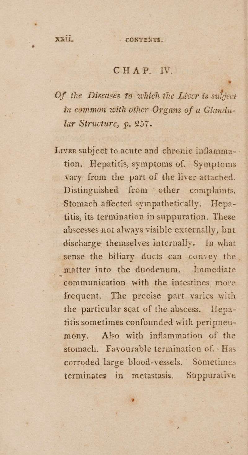 Ci: A PP. TV: ° Of the Diseases to which the Liver is subject in common with other Organs of a Glandu- lar Structure, p. 257. Liver subject to acute and chronic inflamma-. tion. Hepatitis, symptoms of. Symptoms vary from the part of the liver attached. Distinguished from other complaints. Stomach affected sympathetically. Hepa- titis, its termination in suppuration. These abscesses not always visible externally, but discharge themselves internally. In what sense the biliary ducts can convey the . matter into the duodenum. Immediate “communication with the intestines more frequent. The precise part varies with the particular seat of the abscess. Hepa- titis sometimes confounded with peripneu- mony. Also with inflammation of the stomach. Fayourable termination of.- Has corroded large blood-vessels.' Sometimes terminates in metastasis. Suppurative