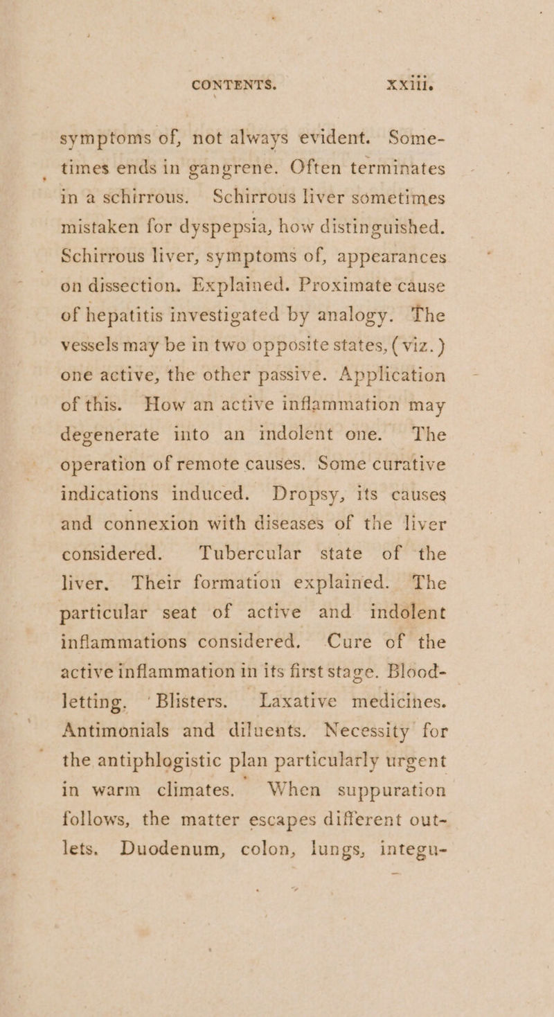 CONTENTS. XX1li. symptoms of, not always evident. Some- times ends in gangrene. Often terminates in a schirrous. Schirrous liver sometimes mistaken for dyspepsia, how distinguished. Schirrous liver, symptoms of, appearances on dissection. Explaimed. Proximate cause of hepatitis investigated by analogy. The vessels may be in two opposite states, (viz. ) one active, the other passive. Application of this. How an active inflammation may degenerate into an indolent one. The operation of remote causes. Some curative indications induced. Dropsy, its causes and connexion with diseases of the liver considered. Tubercular state of the liver. Their formation explained. The particular seat of active and indolent inflammations considered. Cure of the active inflammation in its first stage. Blood- letting. ‘Blisters. Laxative medicines. Antimonials and diluents. Necessity for the antiphlogistic plan particularly urgent in warm climates. When suppuration follows, the matter escapes different out- lets. Duodenum, colon, lungs, integu-