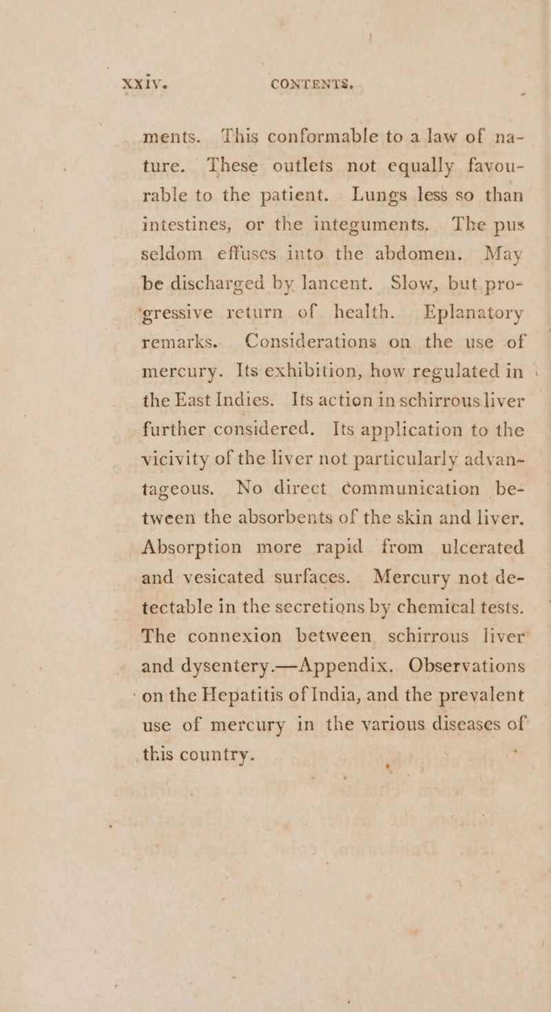 ments. This conformable to a law of na- ture. These outlets not equally favou- rable to the patient. Lungs less so than intestines, or the integuments. The pus seldom effuses into the abdomen. May be discharged by lancent. Slow, but. pro- “gressive return of health. Eplanatory remarks.. Considerations on the use of mercury. Its exhibition, how regulated in the East Indies. Its action in schirrous liver further considered. Its application to the vicivity of the liver not particularly advan~ tageous. No direct communication _be- tween the absorbents of the skin and liver. Absorption more rapid from ulcerated and vesicated surfaces. Mercury not de- tectable in the secretions by chemical tests. and dysentery.—Appendix. Observations ‘on the Hepatitis of India, and the prevalent use of mercury in the various diseases of this country.