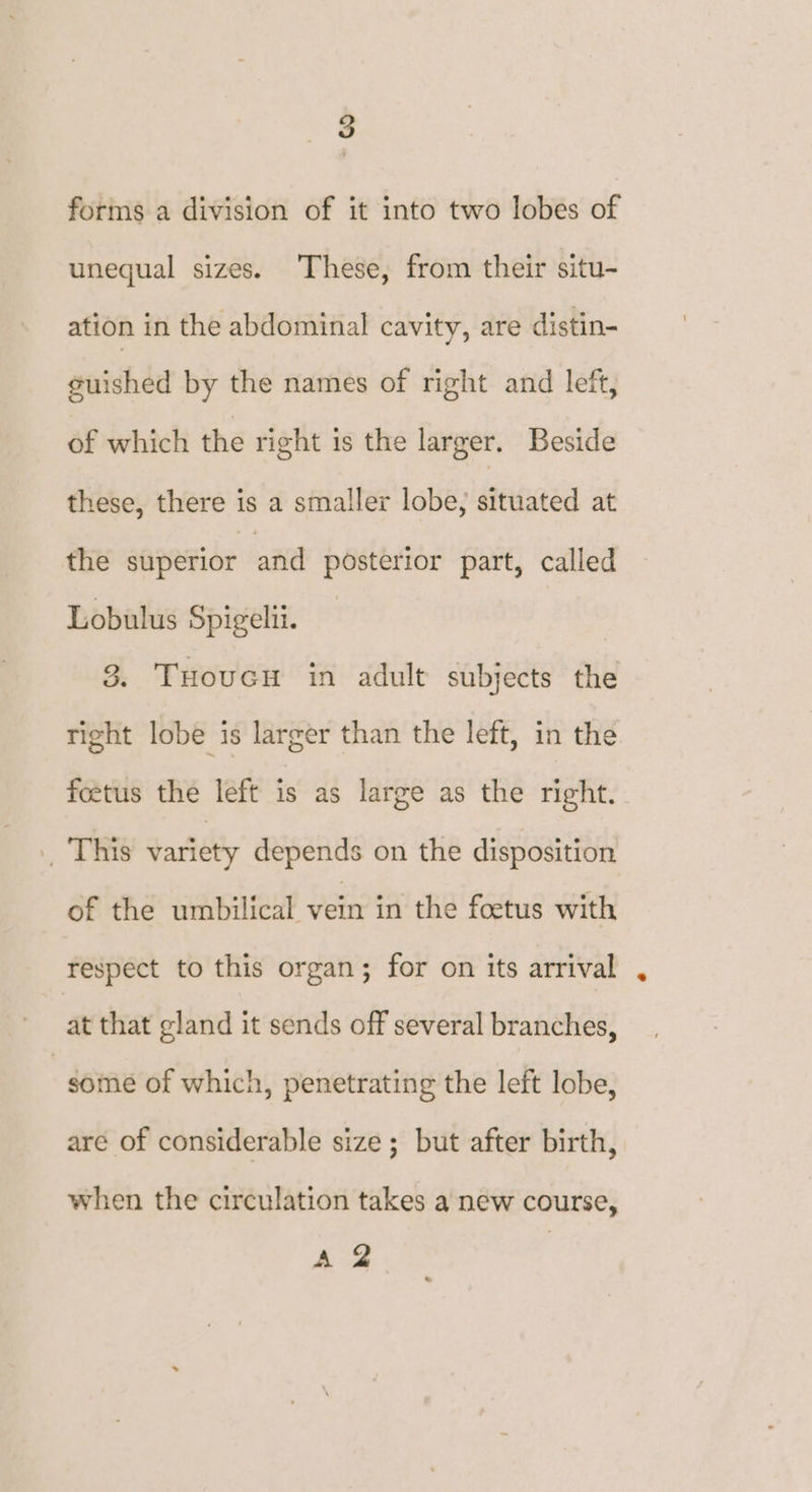 forms a division of it into two lobes of unequal sizes. These, from their situ- ation in the abdominal cavity, are distin- guished by the names of right and left, of which the right is the larger. Beside these, there is a smaller lobe, situated at the superior and posterior part, called Lobulus Spigelii. | 3. THoucn in adult subjects the right lobe is larger than the left, in the foetus the left is as large as the right. | This variety depends on the disposition of the umbilical vein in the foetus with respect to this organ; for on its arrival at that gland it sends off several branches, some of which, penetrating the left lobe, are of considerable size ; but after birth, when the circulation takes a new course, A 2