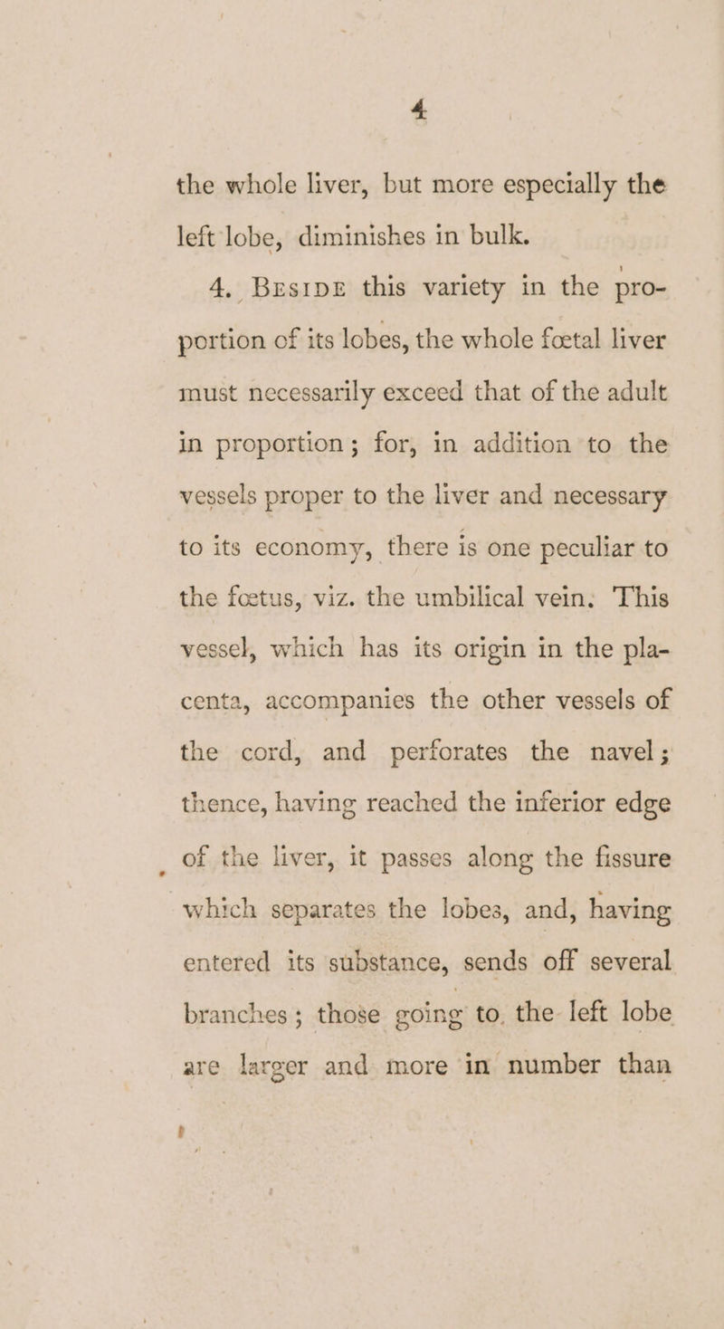 the whole liver, but more especially the left lobe, diminishes in bulk. 4, BrEsIDE this variety in the pro- portion of its lobes, the whole foetal liver must necessarily exceed that of the adult in proportion; for, in addition to the vessels proper to the liver and necessary to its economy, there is one peculiar to the foetus, viz. the umbilical vein: This vessel, which has its origin in the pla- centa, accompanies the other vessels of the cord, and perforates the navel; thence, having reached the inferior edge of the liver, it passes along the fissure which separates the lobes, and, having entered its substance, sends off several branches ; those eoing to, the left lobe are larger and more im number than ’