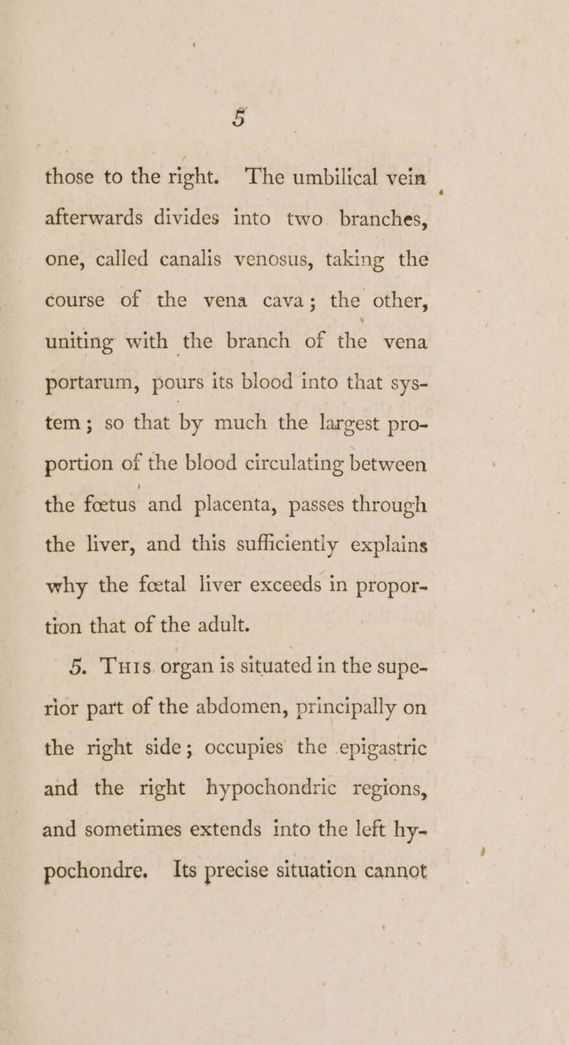 g those to the right. The umbilical vein afterwards divides into two branches, one, called canalis venosus, taking the course of the vena cava; the other, uniting with the branch of the vena portarum, pours its blood into that sys- tem; so that by much the largest pro- portion of the blood circulating between the foetus and placenta, passes through the liver, and this sufficiently explains why the foetal liver exceeds in propor- tion that of the adult. 5. THIs, organ is situated in the supe- rior part of the abdomen, principally on the right side; occupies the epigastric and the right hypochondric regions, and sometimes extends into the left hy- pochondre, Its precise situation cannot